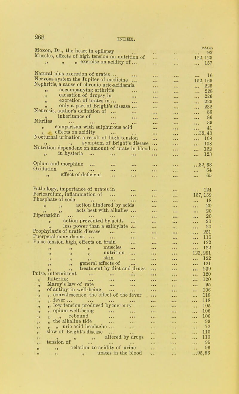 Moxon, Dr., the heart in epilepsy ... ...^^92 Muscles, effects of high tension on nutrition of ... ... 122,123 » » 1) exercise on acidity of... ... ... ... '157 Natural plus excretion of urates ... ... ... ... ... \q Nervous system the Jupiter of medicine ... 152,169 Nephritis, a cause of chronic uric-acidasmia ... ... ...'225 „ accompanying arthritis ... ... ... .* 228 „ causation of dropsy in ... ... ... ... 226 „ excretion of urates in... ... ... ... ... 225 „ only a part of Bright's disease... ... ... ... 232 Neurosis, author's definition of ... ... ... ... ... 86 „ inheritance of ... ... ... 86 Nitrites 39 „ comparison with sulphurous acid ... ... ... 41 „ .4 effects on acidity ... ... ... ... ...39,40 Nocturnal urination a result of high tension ... ... .i 108 V. I, symptom of Bright's disease ... ... ... 108 Nutrition dependent on amount of urate in blood ... ... ... 122 „ in hysteria ... ... ... ... ... ... 123 Opium and morphine ... ... ... ... ... ...32,33 Oxidation ... ... ... ... ... ... ... 64 „ effect of deficient ... ... ... ... ... 65 Pathology, importance of urates in ... ... ... ... 124 Pericardium, inflammation of ... ... ... ... 157,159 Phosphate of soda ... ... ... ... ... ... is ), „ action hindered by acids ... ... ... 20 ,) „ acts best with alkalies ... ... ... ... 20 Piperazidin ... ... ... ... ... ... ... 20 „ action prevented by acids ... ... ... ... 20 „ less power than a salicylate ... ... ... 20 Pi-ophylaxis of uratic disease ... ... ... ... ... 251 Puerperal convulsions ... ... ... ... ... ... HO Pulse tension high, effects on brain ... ... ... ... 122 )} ,1 ,, muscles ... .«. ... ... 122 „ „ „ nutrition ... ... ... 123,251 ,, ,, sliin ... ... ... 122 „ „ general effects of ... ... ... ... 121 .,, „ treatment by diet and drugs ... ... ... 239 Pulse, intermittent ... ... ... ... ... ... 120 „ faltering ... ... ... ... ... ... 120 „ Marey's law of rate ... ... ... ... ... 95 „ of antipyrin well-being ... ... ... ... ... 106 „ „ convalescence, the effect of the fever ... ... ... 118 )) )) fGV6r ■■. ••• ••• 118 „ „ low tension produced by mercury ... ... ... 105 „ „ opium well-being ... ... ... ... ... 106 ,) „ „ rebound ... ... ... ... ... 106 „ „ the alkaline tide ... ... ... ... ... 99 „ „ „ uric acid headache ... ... ... ... ... 72 „ slow of Bright's disease ... ... ... ... .., 110 I, ,, „ „ altered by drugs ... ... ... 110 „ tension of ... ... ... ... ... ... 95 ), ,, relation to acidity of urine ... ... ... 96 M „ „ urates in the blood ... ... ...95,96