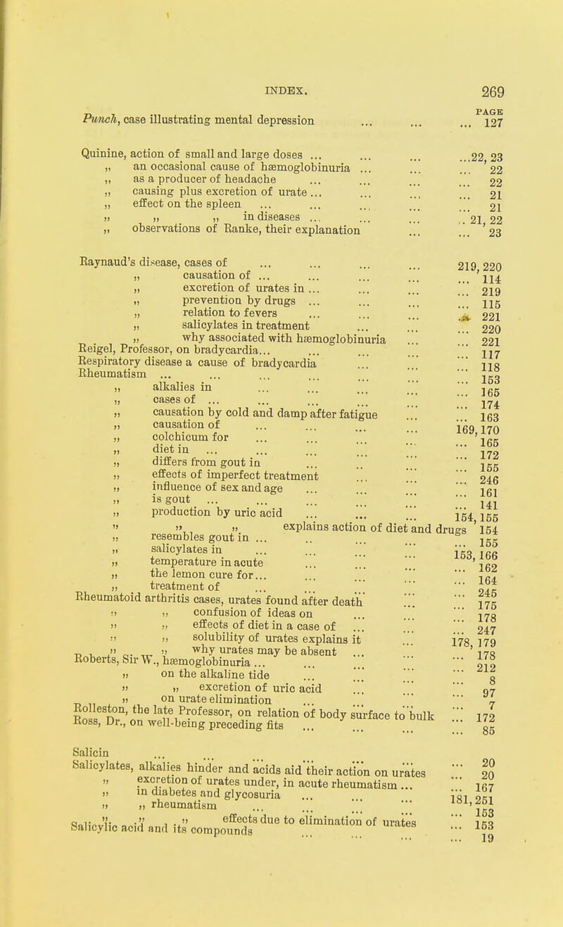 INDEX. 269 PiwwA, case illustrating mental depression ... ... ...^127 Quinine, action of small and large doses ... ... ... ...22 23 „ an occasional cause of hasmoglobinuria ... ... '22 ,, as a producer of headache ... ... ... 22 „ causing plus excretion of urate... ... ... 2I „ effect on the spleen ... ... .. _ _ 21 » )) II in diseases ... ... ... ,. 21 22 „ observations of Eanke, their explanation ... [], '23 Eaynaud's disease, cases of ... ... ... 219 220 causation of ... ... ... ... ' Hi excretion of urates in ... ... ... ' 219 prevention by drugs ... ... relation to fevers .,. ... ..' 221 salicylates in treatment ... ... 22O why associated with hasmoglobinuria ... ' 221 Eeigel, Professor, on bradycardia... ... ... ] ' Eespiratory disease a cause of bradycardia ... '  jiq Eheumatism ... ... ... ... _/ * 253 „ alkalies in ... ... ... ' ■ „ cases of ... ... ... _ _  '' 274 „ causation by cold and damp after fatigue .. .  I63 „ causation of ... ... ... ' 269 170 „ colchicum for ... ... ... ' '2gg „ diet in ... ... ... ■ • „ differs from gout in ... .. ' ' ' 255 „ effects of imperfect treatment ... [[, ' 246 „ influence of sex and age ... .. '   261 „ is gout ... ... ... * ■■• „ production by uric acid ... \ 154 155  , » explains action of diet and drugs ' 154 „ resembles gout in ... .. ... ^ 255 „ salicylates in ... ... .'  V^o too „ temperature in acute ... '  ' jg, „ the lemon cure for... ... .' * -.g. „ treatment of ... ... i?* Eheumatoid arthritis cases, urates found after death ' 275 i> confusion of ideas on ... ..* * 278  V effects of diet in a case of ... '' 247 „ solubility of urates explains it ... i^g 179 T> I, a- TT-  why urates may be absent ...  '170 Eoberts, Sir W., hemoglobinuria ■• iil I, on the alkaline tide ... ' g  )) excretion of uric acid ... ' '' 07 )) on urate elimination . ' ■ i Eo nT'nJ w'n T^-^''''' '1^'^°° °* b°dy surface to bulk 172 Koss, Dr., on well-being preceding fits ... .,. ... gg Salicin Salicylates, alkalies hinder and acids aid'their action on ur'ates '' |J excretionof urates under, in acute rheumatism... irt „ in diabetes and glycosuria ... iai oki „ „ rheumatism ■ ioA,^t>l ■ ' • • • • • 163 <?ai,vJi',-« 1 -x effects due to elimination of urates  bal icy he acid and its compounds ■