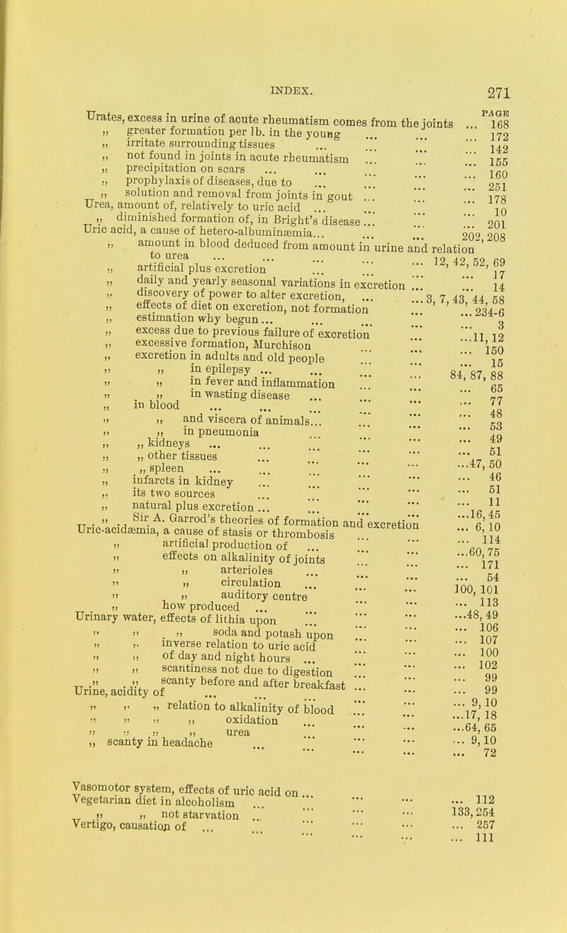 Urates, excess in urine of acute rheumatism comes from the joints ^leS „ greater formation per lb. in the young ... 172 „ irritate snrrouudingtissues ... ' ' -[^2 „ not found in joints in acute rheumatism * ' ikk „ precipitation on scars ... ... ' ifio „ prophylaxis of diseases, due to ... 251 „ solution and removal from joints in gout * ' iva Urea, amount of, relatively to uric acid ... ' ' ' [q ,, diminished formation of, in Bright's'disease201 Uric acid, a cause of hetero-albuminajmia. '' 20'^ 20S „ amount in blood deduced from amount in urine and relation^' to urea ... ... ... ,„ artificial plus excretion ... .; ••• 4^, 69 daily and yearly seasonal variations in excretion ' 14 discovery of power to alter excretion, ... '3 7 i^'Ui eI effects of diet on excretion, not formation ' ' ' •rh fi „ estimation why begun... ... , —^o'±-o excess due to previous failure of excretion n 19 „ excessive formation, Murchison ' '■ itX „ excretion in adults and old people ' 15 in epilepsy g^g„ „„ » ») in fever and inflammation ... ' ' '^5 » » in wasting disease ... '' *' „ m blood ; ' ' „ „ and viscera of animals... ... ■ )i )i in pneumonia ■' „ „ kidneys ... ... ••• *^ „ „ other tissues ... '■■ ' „ „ spleen ... ... ••• ' vi „ infarcts in kidney ... ... ,, its two sources ... .'*' * ■ °^ „ natural plus excretion... *ir . „ Sir A. Garrod's theories of formation and'excretion fi tn Uric-acidffimia, a cause of stasis or thrombosis ^^^^^iion ... 6 10 „ artificial production of ... ■ ''fio 7k „ effects on alkalinity of joints \ l, arterioles ... [\\ ' ' circulation ... ' ' i^n ia7 ^ „ auditory centre 'n io „ how produced ... '.o In Urinary water, effects of lithia upon '. ' ' •••48,49 . ••> soda and potash upon '' ■ Jat „ ,. inverse relation to uric acid ■' ini „ „ of day and night hours ... ■ , „ „ scantiness not due to digestion qa Urine, acidiVof'^'*^'?'.'*^^^^.^.^^^^^^^ 99 „ relation to alkaiinity of blood iJ'Jn n oxidation ... '■■ '' urea .. „ scanty in headache ■ • -..9,10 72 Vasomotor system, effects of uric acid on vegetarian diet in alcoholism ... '*' ■' ••• )> 1) not starvation .. 133,254 Vertigo, causation of '■' ••• ... 257 ••• - ••• ... Ill