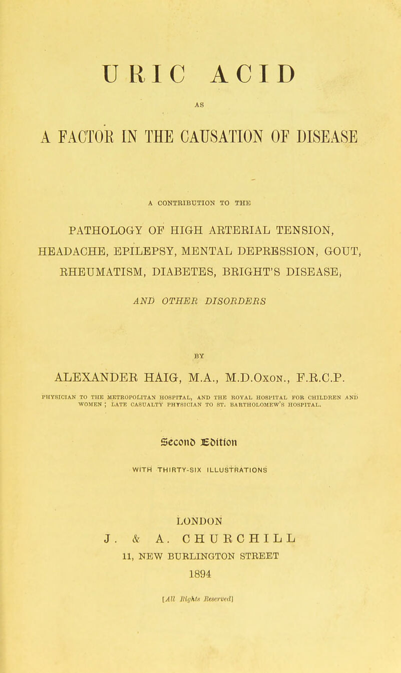URIC ACID AS A FACTOR IN THE CAUSATION OF DISEASE A CONTRIBUTION TO THE PATHOLOGY OF HIGH ARTERIAL TENSION, HEADACHE, EPILEPSY, MENTAL DEPRESSION, GOUT, RHEUMATISM, DIABETES, BRIGHT'S DISEASE; AND OTHER DISORDERS BY ALEXANDER HAIG, MA., M.D.Oxon., F.R.C.P. PHYSICIAN TO THE METROPOLITAN HOSPITAL, AND THE ROYAL HOSPITAL FOR CHILDREN AND WOMEN ; LATE CASUALTY PHYSICIAN TO ST. BARTHOLOMEW'S HOSPITAL. Seconfc Edition WITH THIRTY-SIX ILLUSTRATIONS LONDON J. & A. CHURCHILL 11, NEW BURLINGTON STREET 1894 [AH Sight! JleMrved)