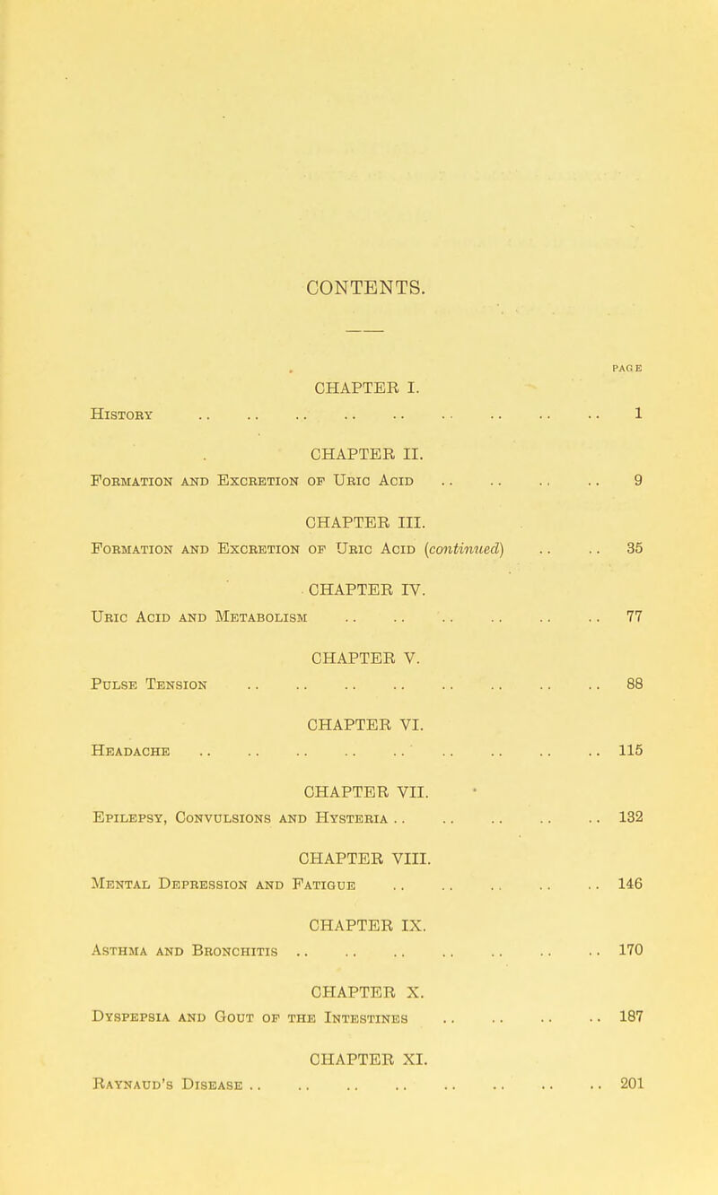 CONTENTS. CHAPTER I. History CHAPTER II. Formation and Excretion of Uric Acid CHAPTER in. Formation and Excretion of Uric Acid {continued) CHAPTER IV. Ubic Acid and Metabolism CHAPTER V. Pulse Tension CHAPTER VI. Headache CHAPTER VII. Epilepsy, Convulsions and Hysteeia CHAPTER VIII. Mental Depbession and Fatigue CHAPTER IX. Asthma and Bbonchitis CHAPTER X. Dyspepsia and Gout of the Intestines CHAPTER XI. Raynaud's Disease