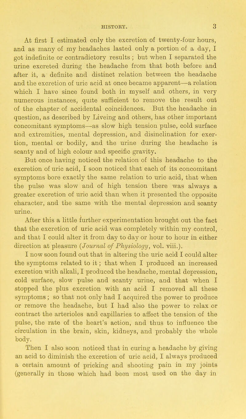 At first I estimated only the excretion of twenty-four hours, and as many of my headaches lasted only a portion of a day, I got indefinite or contradictory results ; but when I separated the urine excreted during the headache from that both before and after it, a definite and distinct relation between the headache and the excretion of uric acid at once became apparent—a relation which I have since found both in myself and others, in very numerous instances, quite sufficient to remove the result out of the chapter of accidental coincidences. But the headache in question, as described by Liveing and others, has other important concomitant symptoms—as slow high tension pulse, cold surface and extremities, mental depression, and disinclination for exer- tion, mental or bodily, and the urine during the headache is scanty and of high colour and specific gravity. But once having noticed the relation of this headache to the excretion of uric acid, I soon noticed that each of its concomitant symptoms bore exactly the same relation to uric acid, that when the pulse was slow and of high tension there was always a greater excretion of uric acid than when it presented the opposite character, and the same with the mental depression and scanty urine. After this a little further experimentation brought out the fact that the excretion of uric acid was completely within my control, and that I could alter it from day to day or hour to hour in either direction at pleasure {Journal of Physiology, vol. viii.). I now soon found out that in altering the uric acid I could alter the symptoms related to it; that when I produced an increased excretion with alkali, I produced the headache, mental depression, cold surface, slow pulse and scanty urine, and that when I stopped the plus excretion with an acid I removed all these symptoms; so that not only had I acquired the power to produce or remove the headache, but I had also the power to relax or contract the arterioles and capillaries to affect the tension of the pulse, the rate of the heart's action, and thus to influence the circulation in the brain, skin, kidneys, and probably the whole body. Then I also soon noticed that in curing a headache by giving an acid to diminish the excretion of uric acid, I always produced a certain amount of pricking and shooting pain in my joints (generally in those which had been most used on the day in