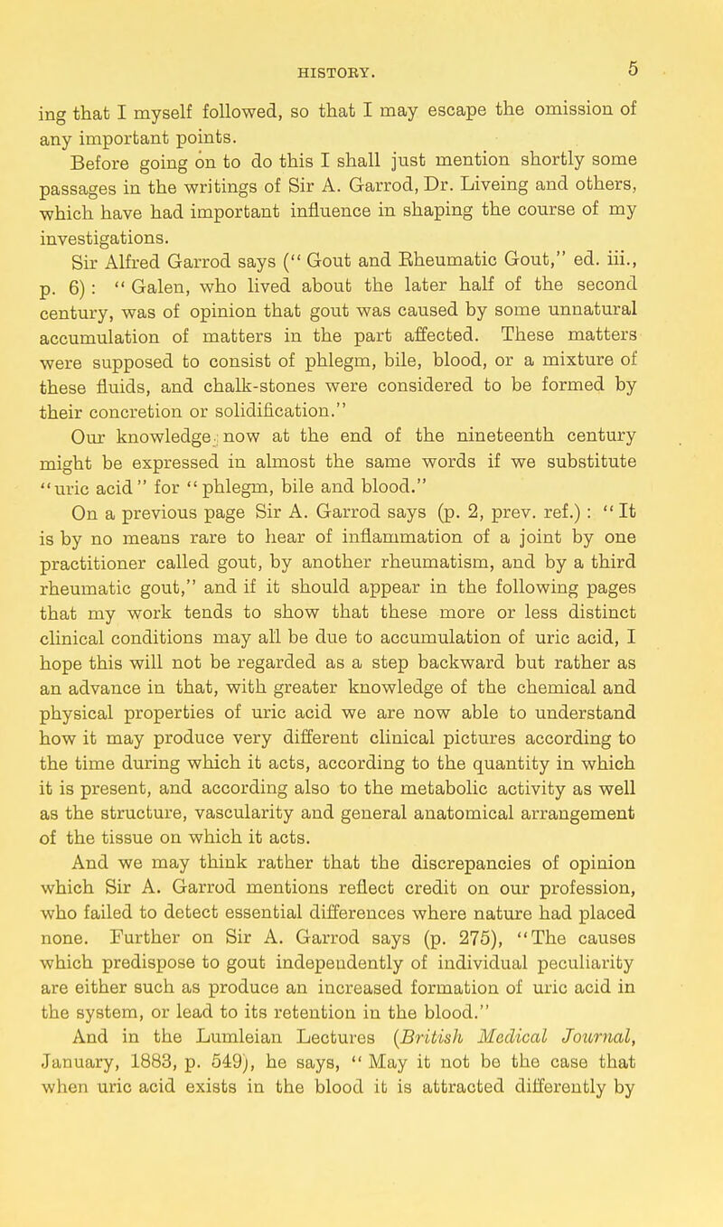 ing that I myself followed, so that I may escape the omission of any important points. Before going on to do this I shall jnst mention shortly some passages in the writings of Sir A. Garrod, Dr. Liveing and others, which have had important influence in shaping the course of my investigations. Sir Alfred Garrod says ( Gout and Eheumatic Gout, ed. iii., p. 6) :  Galen, who lived aboub the later half of the second century, was of opinion that gout was caused by some unnatural accumulation of matters in the part affected. These matters were supposed to consist of phlegm, bile, blood, or a mixture of these fluids, and chalk-stones were considered to be formed by their concretion or solidification. Our knowledge; now at the end of the nineteenth century might be expressed in almost the same words if we substitute uric acid for phlegm, bile and blood. On a previous page Sir A. Garrod says (p. 2, prev. ref.): It is by no means rare to hear of inflammation of a joint by one practitioner called gout, by another rheumatism, and by a third rheumatic gout, and if it should appear in the following pages that my work tends to show that these more or less distinct clinical conditions may all be due to accumulation of uric acid, I hope this will not be regarded as a step backward but rather as an advance in that, with greater knowledge of the chemical and physical properties of uric acid we are now able to understand how it may produce very different clinical pictures according to the time during which it acts, according to the quantity in which it is present, and according also to the metabolic activity as well as the structure, vascularity and general anatomical arrangement of the tissue on which it acts. And we may think rather that tbe discrepancies of opinion which Sir A. Garrod mentions reflect credit on our profession, who failed to detect essential differences where nature had placed none. Further on Sir A. Garrod says (p. 275), The causes wbich predispose to gout indepeudently of individual peculiarity are eitber such as produce an increased formation of uric acid in the system, or lead to its retention in the blood. And in the Lumleian Lectures (British Medical Journal, January, 1883, p. 549), he says,  May it not be the case that when uric acid exists in the blood it is attracted differently by