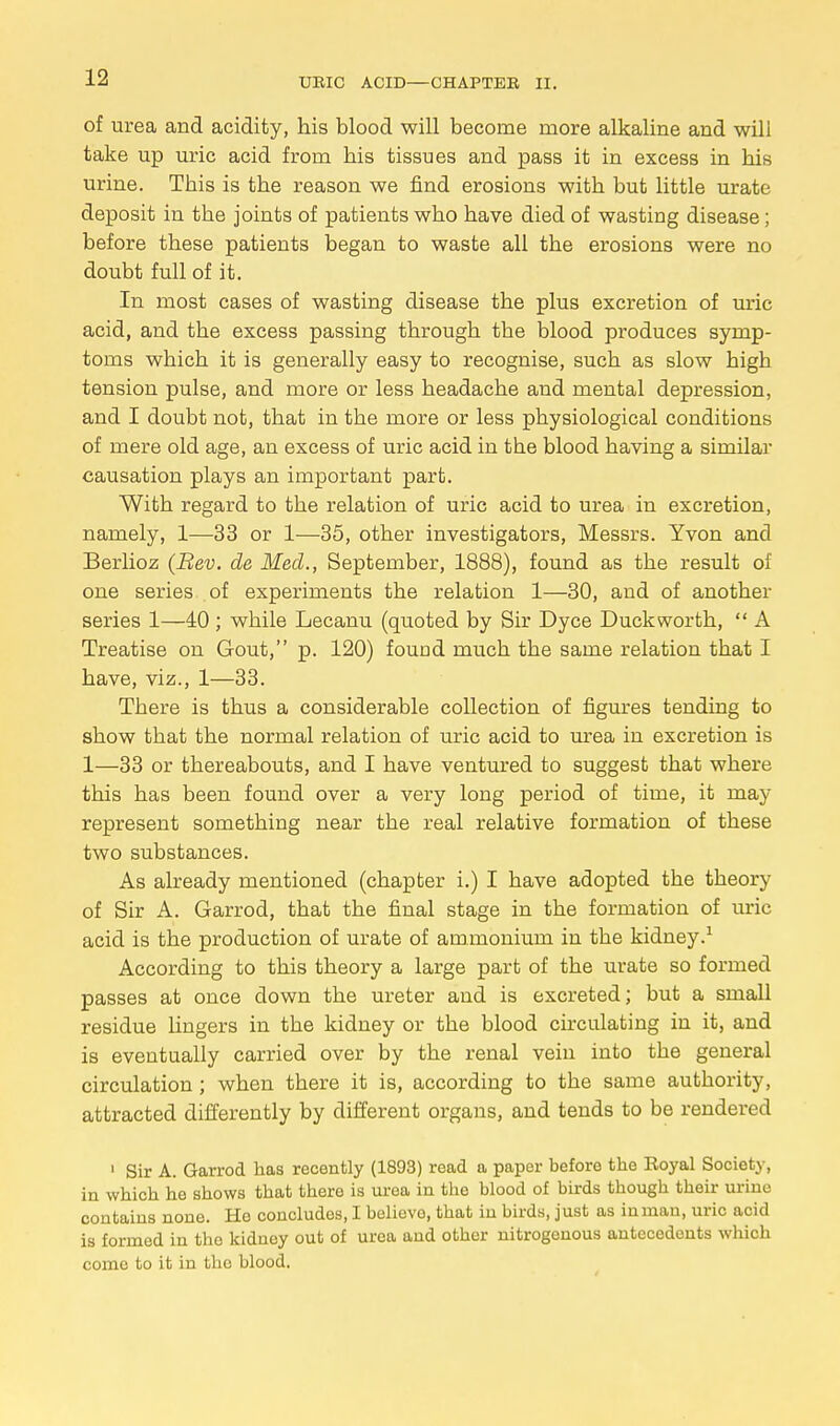 Of urea and acidity, his blood will become more alkaline and wili take up uric acid from his tissues and pass it in excess in his urine. This is the reason we find erosions with but little urate deposit in the joints of patients who have died of wasting disease ; before these patients began to waste all the erosions were no doubt full of it. In most cases of wasting disease the plus excretion of uric acid, and the excess passing through tbe blood produces symp- toms which it is generally easy to recognise, such as slow high tension pulse, and more or less headache and mental depression, and I doubt not, that in the more or less physiological conditions of mere old age, an excess of uric acid in the blood having a similar causation plays an important part. With regard to the relation of uric acid to urea in excretion, namely, 1—33 or 1—35, other investigators, Messrs. Yvon and Berlioz (Rev. de Med., September, 1888), found as the result of one series of experiments the relation 1—30, and of another series 1—40 ; while Lecanu (quoted by Sir Dyce Duckworth,  A Treatise on Gout, p. 120) found much the same relation that I have, viz., 1—33. There is thus a considerable collection of figures tending to show that the normal relation of uric acid to urea in excretion is 1—33 or thereabouts, and I have ventured to suggest that where this has been found over a very long period of time, it may represent something near the real relative formation of these two substances. As already mentioned (chapter i.) I have adopted the theory of Sir A. Garrod, that the final stage in the formation of uric acid is the production of urate of ammonium in the kidney.1 According to this theory a large part of the urate so formed passes at once down the ureter and is excreted; but a small residue lingers in the kidney or the blood circulating in it, and is eventually carried over by the renal vein into the general circulation; when there it is, according to the same authority, attracted differently by different organs, and tends to be rendered 1 Sir A. Garrod has recently (1893) read a paper before the Royal Society, in which he shows that there is urea in the blood of birds tbough their urine contains none. Ho concludes, I believe, that in birds, just as in man, uric acid is formed in the kidney out of urea and other nitrogenous antecedents which come to it in the blood.