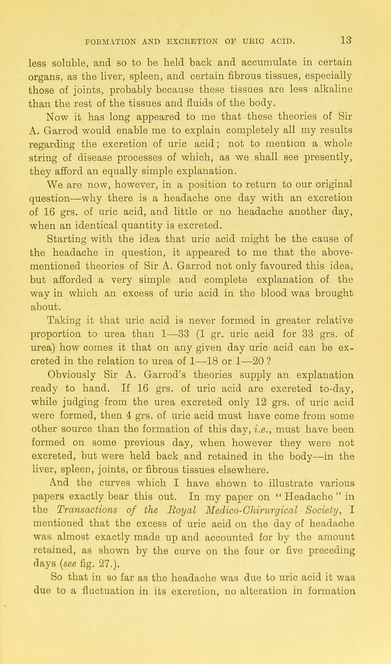 less soluble, and so to be held back and accumulate in certain organs, as the liver, spleen, and certain fibrous tissues, especially those of joints, probably because these tissues are less alkaline than the rest of the tissues and fluids of the body. Now it has long appeared to me that these theories of Sir A. Garrod would enable me to explain completely all my results regarding the excretion of uric acid; not to mention a whole string of disease processes of which, as we shall see presently, they afford an equally simple explanation. We are now, however, in a position to return to our original question—why there is a headache one day with an excretion of 16 grs. of uric acid, and little or no headache another day, when an identical quantity is excreted. Starting with the idea that uric acid might be the cause of the headache in question, it appeared to me that the above- mentioned theories of Sir A. Garrod not only favoured this idea* but afforded a very simple and complete explanation of the way in which an excess of uric acid in the blood was brought about. Taking it that uric acid is never formed in greater relative proportion to urea than 1—33 (1 gr. uric acid for 33 grs. of urea) how comes it that on any given day uric acid can be ex- creted in the relation to urea of 1—18 or 1—20 ? Obviously Sir A. Garrod's theories supply an explanation ready to hand. If 16 grs. of uric acid are excreted to-day, while judging from the urea excreted only 12 grs. of uric acid were formed, then 4 grs. of uric acid must have come from some other source than the formation of this day, i.e., must have been formed on some previous day, when however they were not excreted, but were held back and retained in the body—in the liver, spleen, joints, or fibrous tissues elsewhere. And the curves which I have shown to illustrate various papers exactly bear this out. In my paper on  Headache  in the Transactions of the Royal Medico-Chirurgical Society, I mentioned that the excess of uric acid on the day of headache was almost exactly made up and accounted for by the amount retained, as shown by the curve on the four or five preceding days (see fig. 27.). So that in so far as the headache was due to uric acid it was due to a fluctuation in its excretion, no alteration in formation