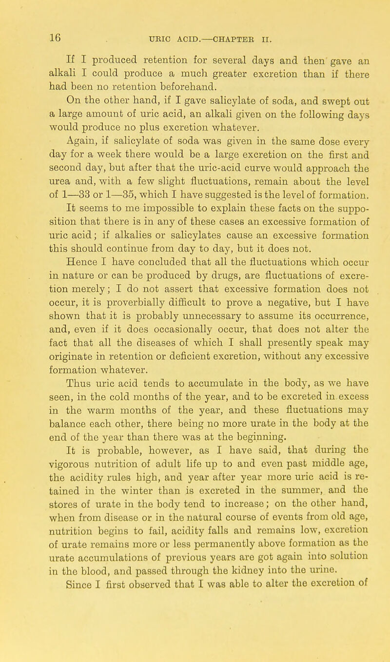 If I produced retention for several days and then gave an alkali I could produce a much greater excretion than if there had been no retention beforehand. On the other hand, if I gave salicylate of soda, and swept out a large amount of uric acid, an alkali given on the following days would produce no plus excretion whatever. Again, if salicylate of soda was given in the same dose every day for a week there would be a large excretion on the first and second day, but after that the uric-acid curve would approach the urea and, with a few slight fluctuations, remain about the level of 1—33 or 1—35, which I have suggested is the level of formation. It seems to me impossible to explain these facts on the suppo- sition that there is in any of these cases an excessive formation of uric acid; if alkalies or salicylates cause an excessive formation this should continue from day to day, but it does not. Hence I have concluded that all the fluctuations which occur in nature or can be produced by drugs, are fluctuations of excre- tion merely; I do not assert that excessive formation does not occur, it is proverbially difficult to prove a negative, but I have shown that it is probably unnecessary to assume its occurrence, and, even if it does occasionally occur, that does not alter the fact that all the diseases of which I shall presently speak may originate in retention or deficient excretion, without any excessive formation whatever. Thus uric acid tends to accumulate in the body, as we have seen, in the cold months of the year, and to be excreted in excess in the warm months of the year, and these fluctuations may balance each other, there being no more urate in the body at the end of the year than there was at the beginning. It is probable, however, as I have said, that during the vigorous nutrition of adult life up to and even past middle age, the acidity rules high, and year after year more uric acid is re- tained in the winter than is excreted in the summer, and the stores of urate in the body tend to increase; on the other hand, when from disease or in the natural course of events from old age, nutrition begins to fail, acidity falls and remains low, excretion of urate remains more or less permanently above formation as the urate accumulations of previous years are got again into solution in the blood, and passed through the kidney into the urine. Since I first observed that I was able to alter tbe excretion of