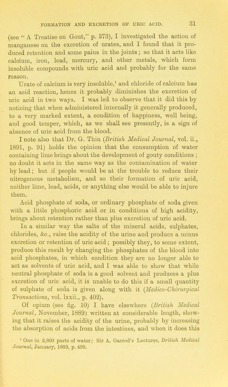 (see  A Treatise on Gout, p. 373), I investigated the action of manganese on the excretion of urates, and I found that it pro- duced retention and some pains in the joints; so that it acts like calcium, iron, lead, mercury, and other metals, which form insoluble compounds with uric acid and probably for the same reason. Urate of calcium is very insoluble,1 and chloride of calcium has an acid reaction, hence it probably diminishes the excretion of uric acid in two ways. I was led to observe that it did this by noticing that when administered internally it generally produced, to a very marked extent, a condition of happiness, well being, and good temper, which, as we shall see presently, is a sign of absence of uric acid from the blood. I note also that Dr. G. Thin (British Medical Journal, vol. ii., 1891, p. 91) holds the opinion that the consumption of water containing lime brings about the development of gouty conditions ; no doubt it acts in the same way as the contamination of water by lead; but if people would be at the trouble to reduce their nitrogenous metabolism, and so their formation of uric acid, neither lime, lead, acids, or anything else would be able to injure them. Acid phosphate of soda, or ordinary phosphate of soda given with a little phosphoric acid or in conditions of high acidity, brings about retention rather than plus excretion of uric acid. In a similar way the salts of the mineral acids, sulphates, chlorides, &c, raise the acidity of the urine and produce a minus excretion or retention of uric acid ; possibly they, to some extent, produce this result by changing the phosphates of the blood into acid phosphates, in which condition they are no longer able to act as solvents of uric acid, and I was able to show that while neutral phosphate of soda is a good solvent and produces a plus excretion of uric acid, it is unable to do this if a small quantity of sulphate of soda is given along with it (Medico-Chirurgical Transactions, vol. lxxii., p. 402). Of opium (see fig. 10) I have elsewhere (British Medical Joitrnal, November, 1889) written at considerable length, show- ing that it raises the acidity of the urine, probably by increasing the absorption of acids from the intestines, and when it does this 1 One in 2,800 parts of water; Sir A. Garrod's Lectures, British Medical Journal, January, 1883, p. 495.