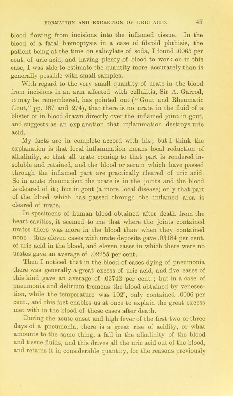 blood flowing from incisions into the inflamed tissue. In the blood of a fatal haemoptysis in a case of fibroid phthisis, the patient being at the time on salicylate of soda, I found .0065 per cent, of uric acid, and having plenty of blood to work on in this case, I was able to estimate the quantity more accurately than is generally possible with small samples. With regard to the very small quantity of urate in the blood from incisions in an arm affected with cellulitis, Sir A. Garrod, it may be remembered, has pointed out ( Gout and Eheumatic Gout, pp. 187 and 274), that there is no urate in the fluid of a blister or in blood drawn directly over the inflamed joint in gout, and suggests as an explanation that inflammation destroys uric acid. My facts are in complete accord with his; but I think the explanation is that local inflammation means local reduction of alkalinity, so that all urate coming to that part is rendered in- soluble and retained, and the blood or serum which have passed through the inflamed part are practically cleared of uric acid. So in acute rheumatism the urate is in the joints and the blood is cleared of it; but in gout (a more local disease) only that part of the blood which has passed through the inflamed area is cleared of urate. In specimens of human blood obtained after death from the heart cavities, it seemed to me that where the joints contained urates there was more in the blood than when they contained none—tbus eleven cases with urate deposits gave .03184 per cent, of uric acid in the blood, and eleven cases in which there were no urates gave an average of .02255 per cent. Then I noticed that in the blood of cases dying of pneumonia there was generally a great excess of uric acid, and five cases of this kind gave an average of .03742 per cent. ; but in a case of pneumonia and delirium tremens the blood obtained by venesec- tion, while the temperature was 102°, only contained .0006 per cent., and this fact enables us at once to explain the great excess met with in the blood of these cases after death. During the acute onset and high fever of the first two or three days of a pneumonia, there is a great rise of acidity, or what amounts to the same thing, a fall in the alkalinity of the blood and tissue fluids, and this drives all the uric acid out of the blood, and retains it in considerable quantity, for the reasons previously