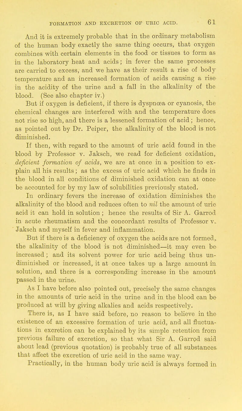 And it is extremely probable tbat in the ordinary metabolism of the human body exactly the same thing occurs, that oxygen combines with certain elements in the food or tissues to form as in the laboratory heat and acids; in fever the same processes are carried to excess, and we have as their result a rise of body temperature and an increased formation of acids causing a rise in the acidity of the urine and a fall in the alkalinity of the blood. (See also chapter iv.) But if oxygen is deficient, if there is dyspnoea or cyanosis, the chemical changes are interfered with and the temperature does not rise so high, and there is a lessened formation of acid; hence, as pointed out by Dr. Peiper, the alkalinity of the blood is not diminished. If then, with regard to the amount of uric acid found in the blood by Professor v. Jaksch, we read for deficient oxidation, deficient formation of acids, we are at once in a position to ex- plain all his results; as the excess of uric acid which he finds in the blood in all conditions of diminished oxidation can at once be accounted for by my law of solubilities previously stated. In ordinary fevers the increase of oxidation diminishes the alkalinity of the blood and reduces often to nil the amount of uric acid it can hold in solution; hence the results of Sir A. Garrod in acute rheumatism and the concordant results of Professor v. Jaksch and myself in fever and inflammation. But if there is a deficiency of oxygen the acids are not formed, the alkalinity of the blood is not diminished—it may even be- increased; and its solvent power for uric acid being thus un- diminished or increased, it at once takes up a large amount in solution, and there is a corresponding increase in the amount passed in the urine. As I have before also pointed out, precisely the same changes in the amounts of uric acid in the urine and in the blood can he produced at will by giving alkalies and acids respectively. There is, as I have said before, no reason to believe in the existence of an excessive formation of uric acid, and all fluctua- tions in excretion can be explained by its simple retention from previous failure of excretion, so that what Sir A. Garrod said about lead (previous quotation) is probably true of all substances that affect the excretion of uric acid in the same way. Practically, in the human body uric acid is always formed in