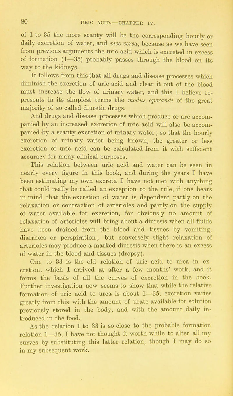 of 1 to 35 the more scanty will be the corresponding hourly or daily excretion of water, and vice versa, because as we have seen from previous arguments the uric acid which is excreted in excess of formation (1—35) probably passes tbrough the blood on its way to the kidneys. It follows from this tbat all drugs and disease processes which diminish the excretion of uric acid and clear it out of the blood must increase the flow of urinary water, and this I believe re- presents in its simplest terms the modus operandi of the great majority of so called diuretic drugs. And drugs and disease processes which produce or are accom- panied by an increased excretion of uric acid will also be accom- panied by a scanty excretion of urinary water; so that the hourly excretion of urinary water being known, the greater or less excretion of uric acid can be calculated from it with sufficient accuracy for many clinical purposes. This relation between uric acid and water can be seen in nearly every figure in this book, and during the years I have been estimating my own excreta I have not met with anything that could really be called an exception to the rule, if one bears in mind that the excretion of water is dependent partly on the relaxation or contraction of arterioles and partly on the supply of water available for excretion, for obviously no amount of relaxation of arterioles will bring about a diuresis when all fluids have been drained from the blood and tissues by vomiting, diarrhoea or perspiration; but conversely slight relaxation of arterioles may produce a marked diuresis when there is an excess of water in the blood and tissues (dropsy). One to 33 is the old relation of uric acid to urea in ex- cretion, which I arrived at after a few months' work, and it forms the basis of all the curves of excretion in the book. Further investigation now seems to show that while the relative formation of uric acid to urea is about 1—35, excretion varies greatly from this with the amount of urate available for solution previously stored in the body, and with the amount daily in- troduced in the food. As the relation 1 to 33 is so close to the probable formation relation 1—35, I have not thought it worth while to alter all my curves by substituting this latter relation, though I may do so in my subsequent work.