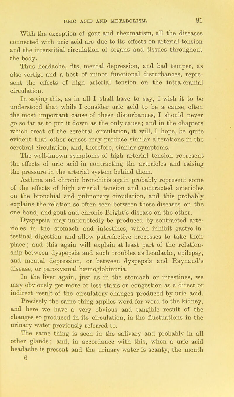 With the exception of gout and rheumatism, all the diseases connected with uric acid are due to its effects on arterial tension and the interstitial circulation of organs and tissues throughout the body. Thus headache, fits, mental depression, and bad temper, as also vertigo and a host of minor functional disturbances, repre- sent the effects of high arterial tension on the intra-cranial circulation. In saying this, as in all I shall have to say, I wish it to be understood that while I consider uric acid to be a cause, often the most important cause of these disturbances, I should never go so far as to put it down as the only cause; and in the chapters which treat of the cerebral circulation, it will, I hope, be quite evident that other' causes may produce similar alterations in the cerebral circulation, and, therefore, similar symptoms. The well-known symptoms of high arterial tension represent the effects of uric acid in contracting the arterioles and raising the pressure in the arterial system behind them. Asthma and chronic bronchitis again probably represent some of the effects of high arterial tension and contracted arterioles on the bronchial and pulmonary circulation, and this probably explains the relation so often seen between these diseases on the one hand, and gout and chronic Bright's disease on the other. Dyspepsia may undoubtedly be produced by contracted arte- rioles in the stomach and intestines, which inhibit gastroin- testinal digestion and allow putrefactive processes to take their place ; and this again will explain at least part of the relation- ship between dyspepsia and such troubles as headache, epilepsy, and mental depression, or between dyspepsia and Eaynaud's disease, or paroxysmal haemoglobinuria. In the liver again, just as in the stomach or intestines, we may obviously get more or less stasis or congestion as a direct or indirect result of the circulatory changes produced by uric acid. Precisely the same thing applies word for word to the kidney, and here we have a very obvious and tangible result of the changes so produced in its circulation, in the fluctuations in the urinary water previously referred to. The same thing is seen in the salivary and probably in all other glands; and, in accordance with this, when a uric acid headache is present and the urinary water is scanty, the mouth 6