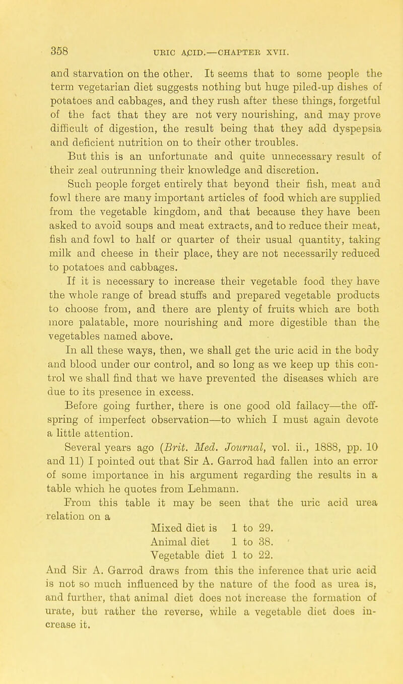 and starvation on the other. It seems that to some people the term vegetarian diet suggests nothing but huge piled-up dishes of potatoes and cabbages, and they rush after these things, forgetful of the fact that they are not very nourishing, and may prove difficult of digestion, the result being that they add dyspepsia and deficient nutrition on to their other troubles. But this is an unfortunate and quite unnecessary result of their zeal outrunning their knowledge and discretion. Such people forget entirely that beyond their fish, meat and fowl there are many important articles of food which are supplied from the vegetable kingdom, and that because they have been asked to avoid soups and meat extracts, and to reduce their meat, fish and fowl to half or quarter of their usual quantity, taking milk and cheese in their place, they are not necessarily reduced to potatoes and cabbages. If it is necessary to increase their vegetable food they have the whole range of bread stuffs and prepared vegetable products to choose from, and there are plenty of fruits which are both more palatable, more nourishing and more digestible than the vegetables named above. In all these ways, then, we shall get the uric acid in the body and blood under our control, and so long as we keep up this con- trol we shall find that we have prevented the diseases which are due to its presence in excess. Before going further, there is one good old fallacy—the off- spring of imperfect observation—to which I must again devote a little attention. Several years ago (Brit. Med. Journal, vol. ii., 1888, pp. 10 and 11) I pointed out that Sir A. Garrod had fallen into an error of some importance in his argument regarding the results in a table which he quotes from Lehmann. From this table it may be seen that the uric acid urea relation on a Mixed diet is 1 to 29. Animal diet 1 to 38. Vegetable diet 1 to 22. And Sir A. Garrod draws from this the inference that uric acid is not so much influenced by the nature of the food as urea is, and further, that animal diet does not increase the formation of urate, but rather the reverse, while a vegetable diet does in- crease it.