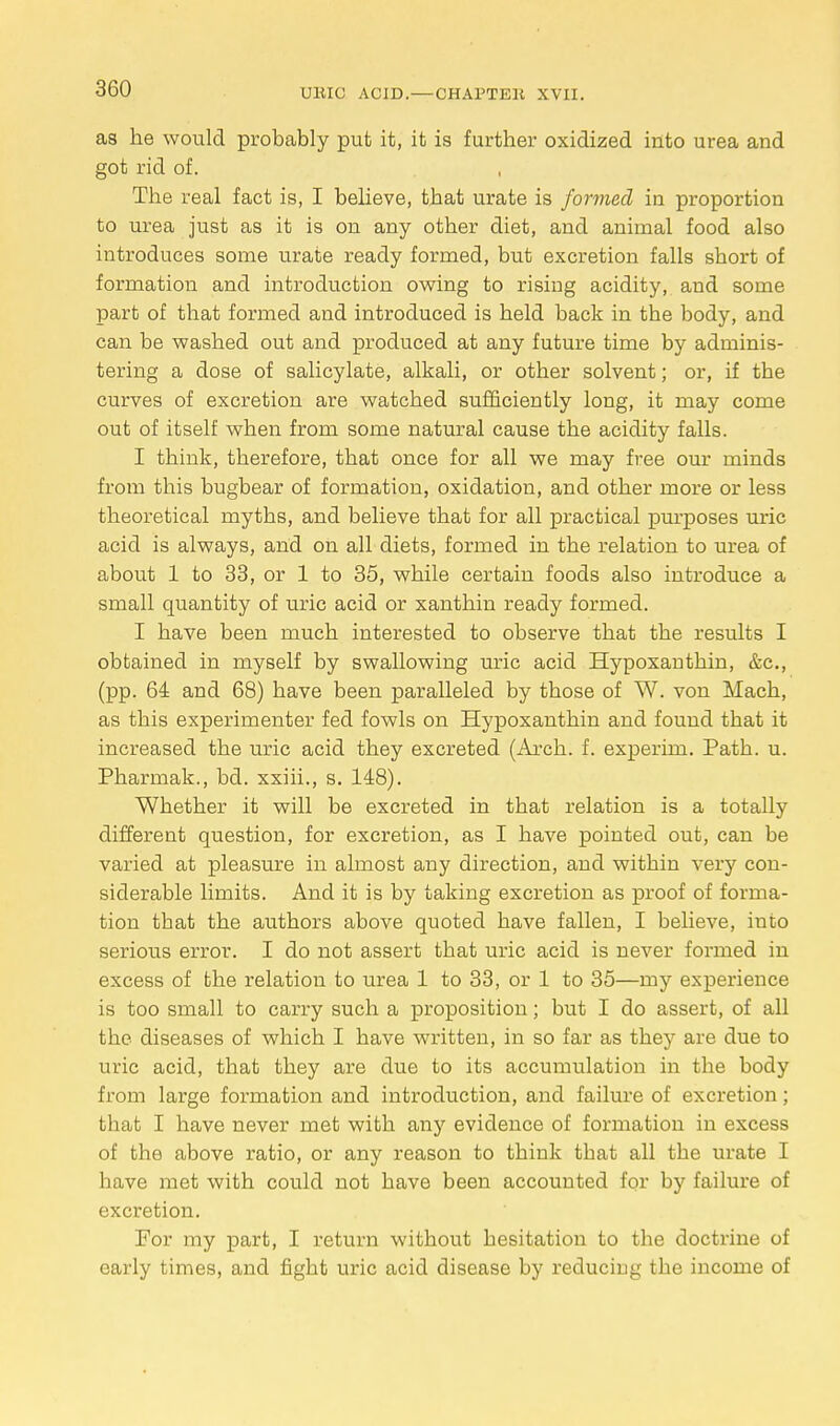 as he would probably put it, it is further oxidized into urea and got rid of. The real fact is, I believe, that urate is formed in proportion to urea just as it is on any other diet, and animal food also introduces some urate ready formed, but excretion falls short of formation and introduction owing to rising acidity, and some part of that formed and introduced is held back in the body, and can be washed out and produced at any future time by adminis- tering a dose of salicylate, alkali, or other solvent; or, if tbe curves of excretion are watched sufficiently long, it may come out of itself when from some natural cause the acidity falls. I think, therefore, that once for all we may free our minds from this bugbear of formation, oxidation, and other more or less theoretical myths, and believe that for all practical purposes uric acid is always, and on all diets, formed in the relation to urea of about 1 to 33, or 1 to 35, while certain foods also introduce a small quantity of uric acid or xanthin ready formed. I have been much interested to observe that the results I obtained in myself by swallowing uric acid Hypoxanthin, &c, (pp. 64 and 68) have been paralleled by those of W. von Mach, as this experimenter fed fowls on Hypoxanthin and found that it increased the uric acid they excreted (Arch. f. experim. Path. u. Pharmak., bd. xxiii., s. 148). Whether it will be excreted in that relation is a totally different question, for excretion, as I have pointed out, can be varied at pleasure in almost any direction, and within very con- siderable limits. And it is by taking excretion as proof of forma- tion that the authors above quoted have fallen, I believe, iuto serious error. I do not assert that uric acid is never formed in excess of the relation to urea 1 to 33, or 1 to 35—my experience is too small to carry such a proposition; but I do assert, of all the diseases of which I have written, in so far as they are due to uric acid, that they are due to its accumulation in the body from large formation and introduction, and failure of excretion; that I have never met with any evidence of formation in excess of the above ratio, or any reason to think that all the urate I have met with could not have been accounted for by failure of excretion. For my part, I return without hesitation to the doctrine of early times, and fight uric acid disease by reduciug the income of