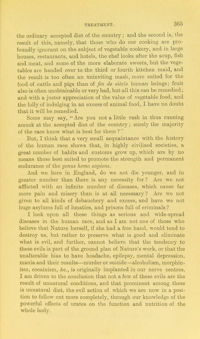 the ordinary accepted diet of the country; and the second is, the result of this, namely, that those who do our cooking are pro- foundly ignorant on the subject of vegetable cookery, and in large houses, restaurants, and,hotels, the chef looks after the soup, fish and meat, and some of the more elaborate sweets, but the vege- tables are handed over to the third or fourth kitchen maid, and the result is too often an uninviting masb, more suited for the food of cattle and pigs than of fin de siecle human beings; fruit also is often unobtainable or very bad, but all this can be remedied; and with a juster appreciation of the value of vegetable food, and the folly of indulging in an excess of animal food, I have no doubt that it will be remedied. Some may say,  Are you not a little rash in thus running amuck at the accepted diet of the country; surely the majority of the race know what is best for them ?  But, I think that a very small acquaintance with the history of the human race shows tbat, in highly civilised societies, a great number of habits and customs grow up, which are by no means those best suited to promote the strength and permanent endurance of the genus homo sapiens. And we here in England, do we not die younger, and in greater number than there is any necessity for ? Are we not afflicted with an infinite number of diseases, which cause far more pain and misery than is at all necessary ? Are we not given to all kinds of debauchery and excess, and have we not huge asylums full of lunatics, and prisons full of criminals ? I look upon all these things as serious and wide-spread diseases in the human race, and as I am not one of those who believe that Nature herself, if she had a free hand, would tend to destroy us, but rather to preserve what is good and eliminate what is evil, and further, cannot believe that the tendency to these evils is part of the ground plan of Nature's work, or that the unalterable bias to have headache, epilepsy, mental depression, mania and their results—murder or suicide—alcoholism, morphin- ism, cocainism, &c, is originally implanted in our nerve centres, I am driven to the conclusion that not a few of these evils are the result of unnatural conditions, and that prominent among these is unnatural diet, the evil action of which we are now in a posi- tion to follow out more completely, through our knowledge of the powerful effects of urates on the function and nutrition of the whole body.