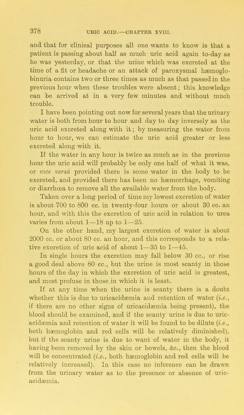 and that for clinical purposes all one wants to know is that a patient is passing about half as much uric acid again to-day as he was yesterday, or that the urine which was excreted at the time of a fit or headache or an attack of paroxysmal haamoglo- binuria contains two or three times as much as that passed in the previous hour when these troubles were absent; this knowledge can be arrived at in a very few minutes and without much trouble. I have been pointing out now for several years that the urinary water is both from hour to hour and day to day inversely as the uric acid excreted along with it; by measuring the water from hour to hour, we can estimate the uric acid greater or less excreted along with it. If the water in any hour is twice as much as in the previous hour the uric acid will probably be only one half of what it was, or vice versa provided there is some water in the body to be excreted, and provided there has been no haemorrhage, vomiting or diarrhoea to remove all the available water from the body. Taken over a long period of time my lowest excretion of water is about 700 to 800 cc. in twenty-four hours or about 30 cc. an hour, and with this the excretion of uric acid in relation to urea varies from about 1—18 up to 1—25. On the other hand, my largest excretion of water is about 2000 cc. or about 80 cc. an hour, and this corresponds to a rela- tive excretion of uric acid of about 1—35 to 1—45. In single hours the excretion may fall below 30 cc, or rise a good deal above 80 cc, but the urine is most scanty in those hours of the day in which the excretion of uric acid is greatest, and most profuse in those in which it is least. If at any time when the urine is scanty there is a doubt whether this is due to uricacidaemia and retention of water (i.e., if there are no other signs of uricacidaemia being present), the blood should be examined, and if the scanty urine is due to uric- acidaemia and retention of water it will be found to be dilute (i.e., both haemoglobin and red cells will be relatively diminished), but if the scanty urine is due to want of water in the body, it' having been removed by the skin or bowels, &c, then the blood will be concentrated (i.e., both haemoglobin and red cells will be relatively increased). In this case no inference can be drawn from the urinary water as to the presence or absence of uric- acidaemia.