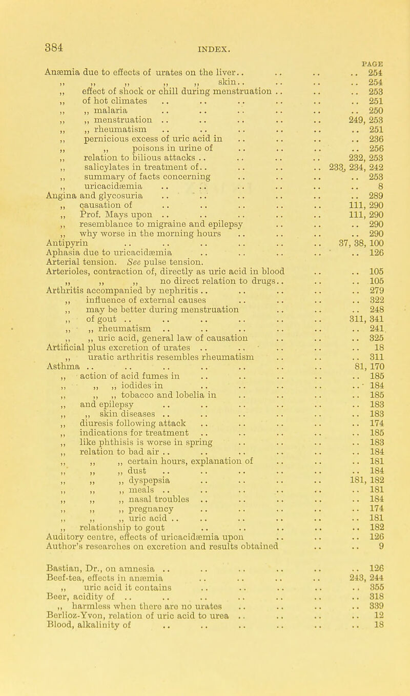 PAGE Ansernia due to effects of urates ou the liver.. .. .. .. 254 „ „ „ . „ „ skin.. .. .. ..254 ,, effect of shock or chill during menstruation .. .. .. 253 ,, of hot climates .. .. .. .. .. .. 251 ,, „ malaria .. .. . . .. .. .. 250 ,, „ menstruation .. .. .. .. .. 249,253 ,, ,, rheumatism .. .. .. .. .. .. 251 „ pernicious excess of uric acid in .. .. .. 236 „ ,, poisons in urine of .. .. .. .. 256 ,, relation to bilious attacks .. .. .. .. 232, 253 „ salicylates in treatment of.. .. .. .. 233., 234, 242 ,, summary of facts concerning .. .. .. .. 253 ,, uricacidsemia .. .. .. .. .. .. 8 Angina and glycosuria .. .. .. .. .. .. 289 ,, causation of .. .. .. .. .. Ill, 290 Prof. Mays upon .. .. .. .. .. Ill, 290 ,, resemblance to migraine and epilepsy .. .. .. 290 ,, why worse in the morning hours .. .. .. .. 290 Antipyrin .. .. .. .. .. .. 37, 38, 100 Aphasia due to uricacidaemia .. .. .. .. .. 126 Arterial tension. See pulse tension. Arterioles, contraction of, directly as uric acid in blood .. .. 105 ,, ,, ,, no direct relation to drugs.. .. .. 105 Arthritis accompanied by nephritis .. .. .. .. .. 279 ,, influence of external causes .. .. .. .. 322 ,, may be better during menstruation .. .. .. 248 of gout .. .. .. .. .. .. 311,341 ,, • ,, rheumatism .. .. .. .. .. .. 241. ,, ,, uric acid, general law of causation .. .. .. 325 Artificial plus excretion of urates .. .. • .. .. 18 ,, uratic arthritis resembles rheumatism .. .. .. 311 Asthma .. .. .. .. .. .. .. 81, 170 „ action of acid fumes in .. .. .. .. .. 185 ,, „ „ iodides in .. .. .. .. ..• 184 ,, ,, ,, tobacco and lobelia in .. .. .. .. 185 ,, and epilepsy .. .. .. .. .. .. 183 ,, ,, skin diseases .. .. .. .. .. .. 183 ,, diuresis following attack .. .. .. .. .. 174 ,, indications for treatment .. .. .. .. .. 185 ,, like phthisis is worse in spring .. .. .. .. 183 ,, relation to bad air .. .. .. .. .. .. 184 ,, ,, ,, certain hours, explanation of .. .. .. 181 ,, „ „ dust .. .. .. .. .. .. 184 „ ,, „ dyspepsia .. .. .. .. 181, 182 ,, ,, ,, meals .. .. .. .. .. .. 181 „ „ ,, nasal troubles .. .. .. .. .. 184 „ „ pregnancy .. .. .. .. ..174 ,, ,, ,, uric acid .. .. .. .. .. .. 181 ,, relationship to gout .. .. .. .. .. 182 Auditory centre, effects of uricacidiemia upon .. .. .. 126 Author's researches on excretion and results obtained .. .. 9 Bastian, Dr., on amnesia .. .. .. .. .. .. 126 Beef-tea, effects in antenna .. .. .. .. 243, 244 ,, uric acid it contains .. .. .. .. .. 355 Beer, acidity of .. .. .. .. .. .. .. 318 ,, harmless when there are no urates .. .. .. .. 339 Berlioz-Yvon, relation of uric acid to urea .. .. .. 12 Blood, alkalinity of .. .. .. .. .. ..18