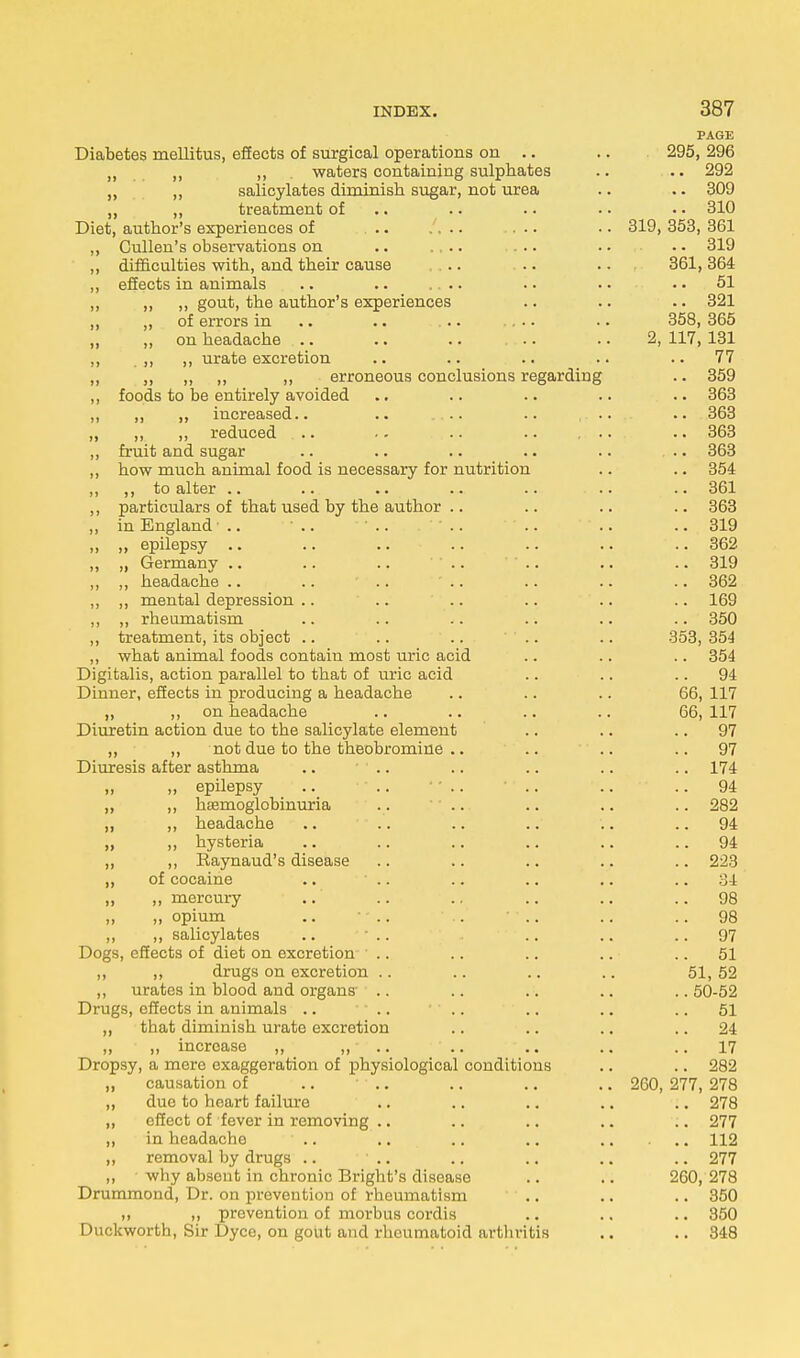 PAGE Diabetes mellitus, effects of surgical operations on .. .. 295, 296 „ „ „ waters containing sulphates .. .. 292 ,, ,, salicylates diminish sugar, not urea .. .. 309 „ ,, treatment of .. .. • • • • 310 Diet, author's experiences of ... • • 319, 353, 361 ,, Cullen's observations on .. ... .. •• 319 ,, difficulties with, and their cause .... .. ... 361,364 ,, effects in animals .. .. .... .. • • 51 ,, „ „ gout, the author's experiences .. .. .. 321 ,, ,, of errors in .. .. ... .. 358, 365 ,, ,, on headacbe .. .. .. .. .. 2, 117, 131 ,, ,, ,, urate excretion .. .. .. .. 77 „ ,, ,, ,, ,, erroneous conclusions regarding .. 359 ,, foods to be entirely avoided .. .. .. .. .. 363 „ ,, „ increased.. .. .... .. ... .. 363 „ „ ,, reduced .. • - .. .. ... .. 363 ,, fruit and sugar .. .. .. .. .. ... 363 ,, how much animal food is necessary for nutrition .. .. 354 ,, ,, to alter .. .. .. .. .. ... .. 361 ,, particulars of that used by the author .. .. .. .. 363 ,, in England.. '.. '.. '.. '.. .. 319 ,, „ epilepsy .. .. .. .. .. .. .. 362 „ „ Germany .. .. .. ' .. ' .. .. .. 319 ,, ,, headache .. .. .. ' .. .. .. .. 362 ,, ,, mental depression .. .. .. .. .. .. 169 ,, ,, rheumatism .. .. .. .. .. .. 350 ,, treatment, its object .. .. .. .. .. 353, 354 ,, what animal foods contain most uric acid .. .. .. 354 Digitalis, action parallel to that of uric acid .. .. 94 Dinner, effects in producing a headache .. .. .. 66, 117 „ ,, on headache .. .. .. .. 66,117 Diuretin action due to the salicylate element .. .. 97 „ ,, not due to the theobromine .. .. ' .. 97 Diuresis after asthma .. .. .. .. .. .. 174 „ epilepsy .. ■ .. • * .. • .. .. .. 94 ,, ,, hemoglobinuria .. .. .. .. .. 282 ,, ,, headache .. .. .. .. .. 94 ,, ,, hysteria .. .. .. .. .. ..94 „ ,, Eaynaud's disease .. .. .. .. .. 223 „ of cocaine .. • .. .. .. .. 34 „ ,, mercury ..' .. .. .. .. ..98 „ „ opium .. • - .. .. ' .. .. .. 98 ,, ,, salicylates .. ■ .. - .. .. 97 Dogs, effects of diet on excretion .. .. .. .. ■ 51 ,, ,, drugs on excretion .. .. .. .. 51, 52 „ urates in blood and organs .. .. . . .. ..50-52 Drugs, effects in animals .. - .. .. .. .. 51 ,, that diminish urate excretion .. .. .. 24 ,, „ increase „ „- .. .. .. ..17 Dropsy, a mere exaggeration of physiological conditions .. .. 282 ,, causation of .. .. .. .. .. 260, 277, 278 „ due to heart failure .. .. .. .. .. 278 „ effect of fever in removing .. .. .. .. .. 277 „ in headache .. .. .. .. 112 ,, removal by drugs .. • .. .. .. .. .. 277 ,, why absent in chronic Bright's disease .. .. 260, 278 Drummond, Dr. on prevention of rheumatism .. .. .. 350 ,, „ prevention of morbus cordis .. .. .. 350 Duckworth, Sir Dyce, on gout and rheumatoid arthritis .. .. 348