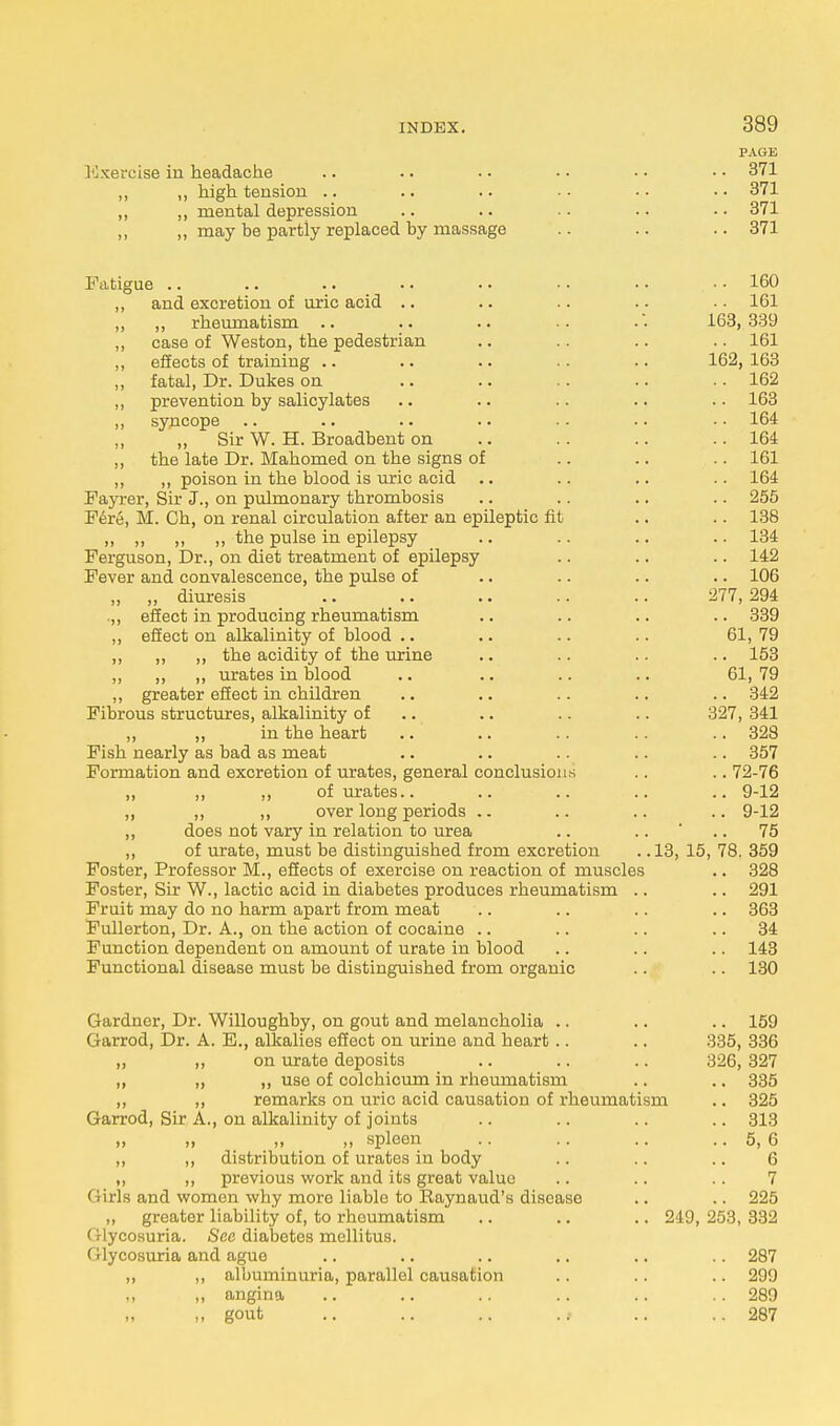 PAGE Exercise in headache .. .. . • • • • • • • 371 „ ,, high tension .. .. .. • • ■ • • • 371 ,, „ mental depression .. .. .. .. • • 371 „ ,, may be partly replaced by massage .. .. .. 371 Fatigue .. .. .. • • • • • • • • • • 160 ,, and excretion of uric acid .. .. .. .. .. 1G1 „ ,, rheumatism .. .. .. ■• .• 163,339 „ case of Weston, the pedestrian .. .. .. 161 ,, effects of training .. .. .. .. .. 162, 163 ,, fatal, Dr. Dukes on .. .. .. .. .. 162 „ prevention by salicylates .. .. .. .. .. 163 ,, syncope .. .. .. .. .. .. • • 164 Sir W. H. Broadbent on .. .. .. ..164 ,, the late Dr. Mahomed on the signs of .. .. .. 161 ,, „ poison in the blood is uric acid .. .. .. .. 164 Fayrer, Sir J., on pulmonary thrombosis .. .. .. .. 255 Fere, M. Ch, on renal circulation after an epileptic fit .. .. 138 „ ,, ,, ,, the pulse in epilepsy .. .. .. .. 134 Ferguson, Dr., on diet treatment of epilepsy .. .. .. 142 Fever and convalescence, the pulse of .. .. .. .. 106 „ „ diuresis .. .. .. .. .. 277,294 .,, effect in producing rheumatism .. .. .. .. 339 ,, effect on alkalinity of blood .. .. .. .. 61, 79 ,, ,, ,, the acidity of the urine .. .. .. .. 153 „ ,, ,, urates in blood .. .. .. .. 61, 79 ,, greater effect in children .. .. .. .. .. 342 Fibrous structures, alkalinity of .. .. .. 327, 341 ,, ,, in the heart .. .. .. .. .. 328 Fish nearly as bad as meat .. .. .. .. .. 357 Formation and excretion of urates, general conclusions .. ..72-76 „ ,, ,, of urates.. .. .. .. .. 9-12 ,, ,, ,, over long periods .. .. .. .. 9-12 ,, does not vary in relation to urea .. .. ' .. 75 ,, of urate, must be distinguished from excretion .. 13, 15, 78. 359 Foster, Professor M., effects of exercise on reaction of muscles .. 328 Foster, Sir W., lactic acid in diabetes produces rheumatism .. .. 291 Fruit may do no harm apart from meat .. .. .. .. 363 Fullerton, Dr. A., on the action of cocaine .. .. .. 34 Function dependent on amount of urate in blood .. .. .. 143 Functional disease must be distinguished from organic .. .. 130 Gardner, Dr. Willoughby, on gout and melancholia .. .. .. 159 Garrod, Dr. A. E., alkalies effect on urine and heart.. .. 335, 336 ,, ,, on urate deposits .. .. .. 326, 327 „ „ „ use of colchicum in rheumatism .. .. 335 ,, ,, remarks on uric acid causation of rheumatism .. 325 Garrod, Sir A., on alkalinity of joints .. .. .. .. 313 „ „ „ „ spleen .. .. .. .. 5, 6 ,, „ distribution of urates in body .. .. .. 6 „ ,, previous work and its great value .. .. .. 7 Girls and women why more liable to Raynaud's disease .. .. 225 „ greater liability of, to rheumatism .. .. .. 249, 253, 332 Glycosuria. See diabetes mellitus. Glycosuria and .ague .. .. .. .. .. .. 287 ,, ,, albuminuria, parallel causation .. .. .. 299 ,, „ angina .. .. .. .. .. .. 289