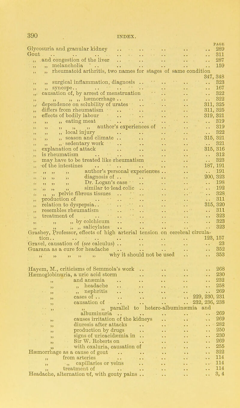 PAGE Glycosuria and granular kidney .. .. .. .. .. 289 Gout .. .. .. ..311 ,, and congestion of the liver .. .. .. .. .. 287 „ ,, melancholia ' .. .. .. .. .. .. 159 „ ,, rheumatoid arthritis, two names for stages of same condition 347, 348 ,, ,, surgical inflammation, diagnosis .. ' .. .. 323 ,, ,, syncope.. .. ..  .. ' .. .. .. 167 ,, causation of, by arrest of menstruation ' .. .. .. 322 ,, ,, ,, ,, haemorrhage.. .. .. .. .. 322 ,, dependence on solubility of urates .. .. .. 311, 325 ,, differs from rheumatism ■ .... .. .. 311, 325 „ effects of bodily labour • .. .. .. 319,321 ,, ,, ,, eating meat .. .. .. .. .. 319 ,, ,, ,, ,, ,, author's experiences of .. .. .. 319 ,, ,, ,, local injury .. .. .. .. .. 322 ,, ,, ,, season and climate .. .. .. .. 315, 321 ,, ,, „ • sedentary work .. .. .. .. .. 321 ,, explanation of attack .. .. .. .. 315,316 ,, is rheumatism .. .. .. .. .. .. 312 ,, may have to be treated like rheumatism .. .. .. 323 „ -of the intestines ■■ .. .. .. .. 187,191 ,, ,, ,, ,, author's personal experiences.. .. .. 191 ,, „ „ ,, diagnosis of .. .. .. .. 200,323 ,, ,, ,, ,, Dr. Logan's case  .. .. .. .. 198 ,, •„ „ ,, similar to lead colic .. .. .. .. 192 ,, „ „ pelvic fibrous tissues .. * .. .. .. .. 328 ,, production of .. .. .. .. 311 ,, relation to dyspepsia.. .. .. .. .. 315,320 ,, resembles rheumatism .. — .. .. .. 311 ,, treatment of .. ..  .. .. .. .. 323 ,, ,, ,, by colchicum .. .. .. .. .. 323 ,, „ ,, „ salicylates .. .. .. .. .. 323 Grashey, Professor, effects of high arterial tension on cerebral circula- tion.. .. .. .. .. .. .. 123,157 Gravel, causation of (see calculus) .. .. .. .. 23 Guarana as a cure for headache .. .. .. .. .. 352 ,, „ „ „ ,, why it should not be used .. .. 353 Hayem, M., criticisms of Semmola's work .. .. .. .. 268 Hemoglobinuria, a uric acid storm .. .. .. .. 230 ,, and ansemia .. .. .. .. .. 232 ,, ., headache .. .. .. .. .. 258 • „ ,, nephritis .. .. .. .. .. 269 „ cases of .. .. .. .. .. 229, 230, 231 causation of .. .. .. .. 232,236,238 ,, ,, ,, parallel to hetero-albuminasmia and albuminuria .. .. .. .. .. 269 ,, causes irritation of the kidneys .. .. .. 269 ,, diuresis after attacks .. .. .. .. 282 „ production by drugs .. .. .. .. 250 ,, signs of uricacidoemia in .. .. .. .. 230 „ Sir W. Eoberts on .. .. .. .. 269 „ with oxaluria, causation of .. .. • • 255 Haemorrhage as a cause of gout .. .. .. .. .. 322 ,, from arteries .. .. .. .. .. 114 „ „ capillaries or veins .. .. .. • • 114 ,, treatment of .. .. .. .. .. 114 Hoadacho, alternation t>f, with gouty pains .. .. .. .. 3, 4