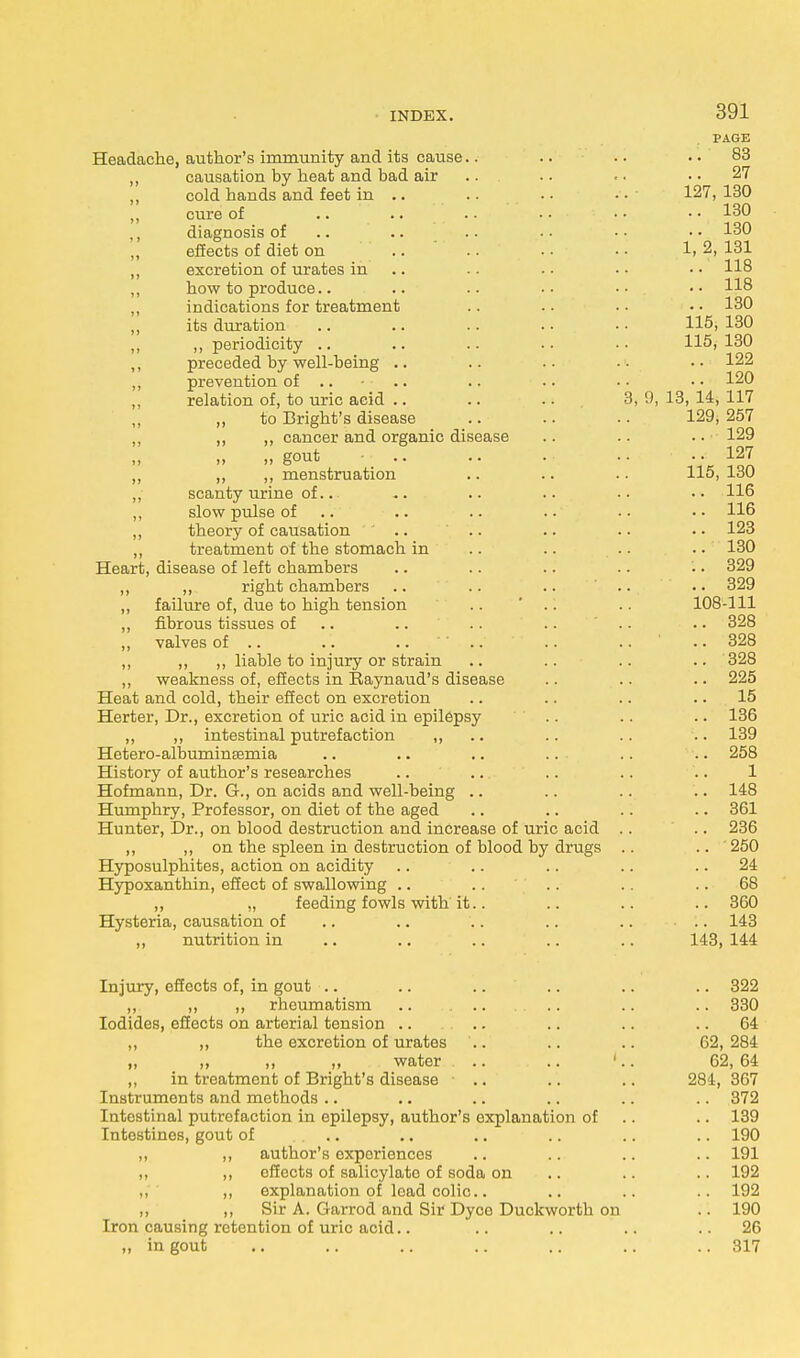PAGE Headache, author's immunity and its cause.. .. .. .. 83 ,, causation by heat and bad air .. . • .. 27 ,, cold hands and feet in .. .. . ■ • • 127, 130 ,, cure of .. .. .. .... .. 130 diagnosis of .. .. .. •• •• •• 130 „ effects of diet on .. .. . • • • 1> 2, 131 ,, excretion of urates in .. .. • • • • 118 ,, how to produce.. .. .. •• •• •• H8 „ indications for treatment .. . • • • • • 130 „ its duration .. .. .. .. • • 115, 130 ,, ,, periodicity .. .. .. •• •• 115,130 ,, preceded by well-being .. .. .. • • • • 122 ,, prevention of .... .. .. • • • • 120 ,, relation of, to uric acid .. .. . • 3, 9, 13, 14, 117 to Bright's disease .. .. .. 129, 257 „ ,, ,, cancer and organic disease .. .. .. 129 „ „ gout • .. .. .■ 127 ,, ,, ,, menstruation .. .. .. 115, 130 ,, scanty urine of... .. .. .. .. • • 116 ,, slow pulse of .. .. .. .. • • 116 „ theory of causation .. .. .. .. • • 123 ,, treatment of the stomach in .. .. .. .. 130 Heart, disease of left chambers .. .. .. . • • • 329 ,, ,, right chambers .. .. .. .. .. 329 ,, failure of, due to high tension .. .. .. 108-111 ,, fibrous tissues of .. .. .. .. .. 328 ,, valves of .. .. ..  .. .. .. ' .. 328 ,, „ ,, liable to injury or strain .. .. .. .. 328 ,, weakness of, effects in Raynaud's disease .. .. .. 225 Heat and cold, their effect on excretion .. .. .. 15 Herter, Dr., excretion of uric acid in epilepsy .. .. .. 136 ,, ,, intestinal putrefaction ,, .. .. .. 139 Hetero-albuminsemia .. .. .. .. .. .. 258 History of author's researches .. .. .. .. .. 1 Hofmann, Dr. G., on acids and well-being .. .. .. .. 148 Humphry, Professor, on diet of the aged .. .. .. .. 361 Hunter, Dr., on blood destruction and increase of uric acid .. .. 236 ,, ,, on the spleen in destruction of blood by drugs .. .. ' 250 Hyposulphites, action on acidity .. .. .. .. 24 Hypoxanthin, effect of swallowing .. .. .. .. 68 ,, „ feeding fowls with it.. .. .. .. 360 Hysteria, causation of .. .. .. .. .. 143 ,, nutrition in .. .. .. .. .. 143, 144 Injury, effects of, in gout .. .. .. .. .. .. 322 „ ,, ,, rheumatism .. .. .. 330 Iodides, effects on arterial tension .. .. .. .. .. 64 „ ,, the excretion of urates '.. .. .. 62,284 „ „ ,, „ water .. .. 1.. 62, 64 ,, in treatment of Bright's disease • .. .. .. 284, 367 Instruments and methods .. .. .. .. .. .. 372 Intestinal putrefaction in epilepsy, author's explanation of .. 139 Intestines, gout of .. .. .. .. .. .. 190 „ ,, author's experiences .. .. .. .. 191 „ ,, effects of salicylate of soda on .. .. .. 192 ,, ,, explanation of lead colic. .. .. .. 192 ,, ,, Sir A. Garrod and Sir Dyco Duckworth on .. 190 Iron causing retention of uric acid.. .. .. .. .. 26