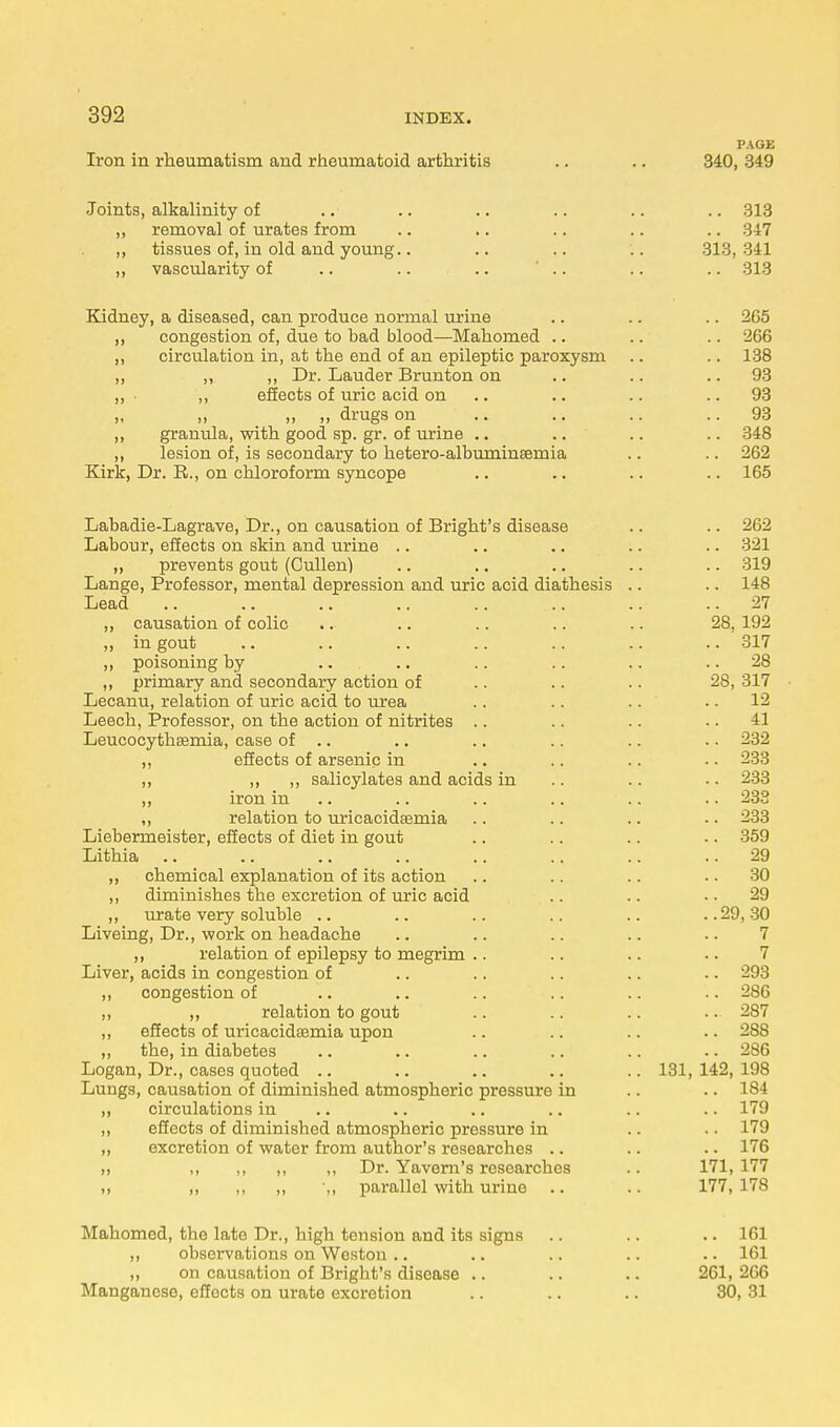 PAGE Iron in rheumatism and rheumatoid arthritis .. .. 340, 349 Joints, alkalinity of .. .. .. .. .. .. 313 ,, removal of urates from .. .. .. .. .. 347 „ tissues of, in old and young.. .. .. .. 313,341 ,, vascularity of .. .. .. ' .. .. .. 313 Kidney, a diseased, can produce normal urine .. .. .. 265 „ congestion of, due to bad blood—Mahomed .. .. .. 266 ,, circulation in, at the end of an epileptic paroxysm .. .. 138 ,, „ ,, Dr. Lauder Brunton on .. .. 93 ,, • ,, effects of uric acid on .. .. 93 „ „ „ „ drugs on .. .. .. 93 ,, granula, with good sp. gr. of urine .. .. .. .. 348 ,, lesion of, is secondary to hetero-albuminEemia .. .. 262 Kirk, Dr. R., on chloroform syncope .. .. .. .. 165 Labadie-Lagrave, Dr., on causation of Bright's disease .. .. 262 Labour, effects on skin and urine .. .. .. .. .. 321 ,, prevents gout (Cullen) .. .. .. .. .. 319 Lange, Professor, mental depression and uric acid diathesis .. .. 148 Lead .. .. .. .. .. .. .. ..27 ,, causation of colic .. .. .. .. .. 28, 192 „ in gout .. .. .. .. .. .. .. 317 „ poisoning by .. .. .. .. .. 28 ,, primary and secondary action of .. .. .. 28, 317 Lecanu, relation of uric acid to urea .. .. .. 12 Leech, Professor, on the action of nitrites .. .. .. 41 Leucocythsemia, case of .. .. .. .. .. .. 232 „ effects of arsenic in .. .. .. .. 233 ,, ,, ,, salicylates and acids in .. .. .. 233 ,, iron in .. .. .. .. .. 238 ,, relation to uricacidsemia .. .. .. .. 233 Liebermeister, effects of diet in gout .. .. .. .. 359 Lithia .. .. .. .. .. .. .. 29 ,, chemical explanation of its action .. .. .. 30 ,, diminishes the excretion of uric acid .. .. 29 ,, urate very soluble .. .. .. .. .. ..29,30 Liveing, Dr., work on headache .. .. .. .. .. 7 „ relation of epilepsy to megrim .. .. .. •. 7 Liver, acids in congestion of .. .. .. .. .. 293 ,, congestion of .. .. .. .. .. .. 286 ,, „ relation to gout .. .. .. • • 287 ,, effects of uricacidEemia upon .. .. .. .. 288 „ the, in diabetes .. .. .. .. .. .. 286 Logan, Dr., cases quoted .. .. .. .. .. 131,142,198 Lungs, causation of diminished atmospheric pressure in .. .. 184 „ circulations in .. .. .. .. .. .. 179 ,, effects of diminished atmospheric pressure in .. •• L79 „ excretion of water from author's researches .. .. .. 176 „ ,, ,, ,, ,, Dr. Yavern's researches .. 171, 177 ,, „ „ ,, ',, parallel with urine .. .. 177,178 Mahomed, the late Dr., high tension and its signs .. .. .. 161 ,, observations on Weston .. .. .. .. .. 161 ,, on causation of Bright's disease .. .. .. 261, 266 Manganese, effocts on urate excretion .. .. .. 30, 31