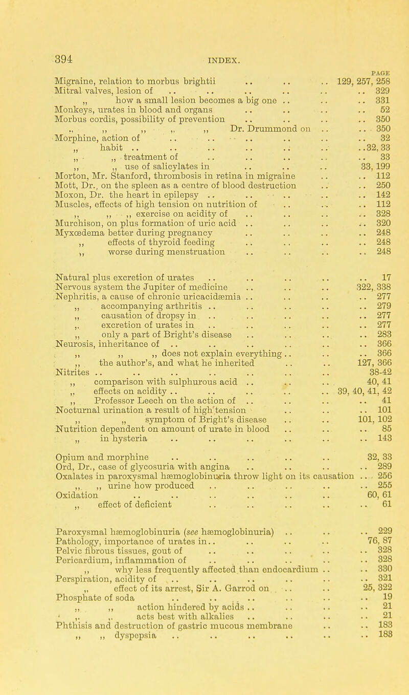 PAGE Migraine, relation to morbus brightii .. .. .. 129, 257, 258 Mitral valves, lesion of .. .. .. .. .. 329 „ how a small lesion becomes a big one .. .. .. 331 Monkeys, urates in blood and organs .. .. .. 52 Morbus cordis, possibility of prevention .. .. .. .. 350 ., ,, ,, „ ,, Dr. Drummond on .. .. 350 Morphine, action of .. .. .. .. .. 32 „ habit .. .. .. .. ..• ..32,33 „ - „ treatment of .. .. .. .. 33 ,, ,, use of salicylates in .. .. .. 33.199 Morton, Mr. Stanford, thrombosis in retina in migraine .. .. 112 Mott, Dr., on the spleen as a centre of blood destruction .. .. 250 Moxon, Dr. the heart in epilepsy .. .. .. .. .. 142 Muscles, effects of high tension on nutrition of .. . . .. 112 ,, ,, ,, exercise on acidity of .. .. .. .. 328 Murchison, on plus formation of uric acid .. .. .. .. 320 Myxcedema better during pregnancy .. .. .. .. 248 ,, effects of tbyroid feeding .. .. .. .. 248 ,, worse during menstruation .. .. .. .. 248 Natural plus excretion of urates .. .. .. .. 17 Nervous system the Jupiter of medicine .. .. .. 322, 338 Nephritis, a cause of chronic uricacidsemia .. .. .. .. 277 ,, accompanying arthritis .. .. .. .. .. 279 „ causation of dropsy in .. .. .. .. 277 ,. excretion of urates in .. .. .. .. 277 „ only a part of Bright's disease .. .. .. .. 283 Neurosis, inheritance of .. .. .. .. .. 366 ,, ,, „ does not explain everything .. .. .. 366 ,, the author's, and what he inherited .. .. 127, 366 Nitrites .. .. .. .. .. .. .. 38-42 ,, comparison with sulphurous acid .. .. .. 40, 41 „ effects on acidity .. .. .. .. .. 39, 40, 41, 42 „ Professor Leech on the action of .. .. .. 41 Nocturnal urination a result of high'tension .. .. .. 101 ,, „ symptom of Brigbt's disease .. .. 101. 102 Nutrition dependent on amount of urate in blood .. .. 85 „ in hysteria .. .. .. .. .. .. 143 Opium and morphine .. .. .. .. .. 32, 33 Ord, Dr., case of glycosuria with angina .. .. .. .. 289 Oxalates in paroxysmal hsemoglobimaria throw light on its causation .. 256 ,,. ,, urine how produced .. .. .. .. .. 255 Oxidation .. .. .. .. .. .. 60, 61 ,, effect of deficient .. .. .. .. 61 Paroxysmal hemoglobinuria (see hemoglobinuria) .. .. •. 229 Pathology, importance of urates in.. .. .. .. 76. 87 Pelvic fibrous tissues, gout of .. .. .. .. • • 328 Pericardium, inflammation of .. .. .. .. •. 328 ,, why less frequently affected than endocardium .. .. 330 Perspiration, acidity of .. .. .. .. • • 321 „ effect of its arrest, Sir A. Garrod on .. .. 25, 322 Phosphate of soda .. .. .. .. .. .. 19 ,, ,, action hindered by acids .. .. .. 21 ,. acts best with alkalies .. .. .. 21 Phthisis and destruction of gastric mucous membrane .. .. 183 „ ,, dyspepsia .. .. .. .. .. 188