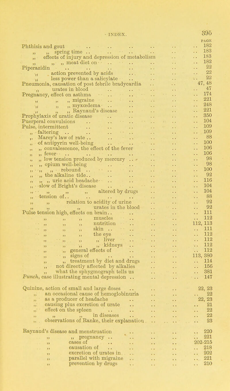 IXIJKX. Phthisis and gout ,, ,, spring time .. „ effects of injury and depression of metabolism ,, ,, ,, meat diet on ■ Piperazidin tj action prevented by acids ,l less power than a salicylate Pneumonia, causation of post febrile bradycardia ,, urates in blood Pregnancy, effect on asthma „ „ „ migraine ,j „ ,, myxcedema .. ,, „ ,, Raynaud's disease Prophylaxis of uratic disease Puerperal convulsions Pulse, intermittent ,, faltering .. .. .. - .. Marey's law of rate ,, of antipyrin well-being ,, ,, convalescence, the effect of the fever „ „ fever-• .. .. „ low tension produced by mercury .. * ,, ,, opium well-being „ - „ ,, rebound .. ,, ,, the alkaline tide.. „ ,, ,, uric acid headache- .. 11 slow of Bright's disease ,, ■ „ ,, „ altered by drugs „ tension of.. ,, ,, relation to acidity of urine „ ,, ,, urates in the blood Pulse tension high, effects on brain.. ,, muscles ,, nutrition ,, skin .. ,, the eye „ liver ,, „ kidneys general effects of signs of treatment by diet and drugs ,, not directly affected by alkalies ,, what the sphygmograph tells us Punch, case illustrating mental depression .. Quinine, action of small and large doses an occasional cause of hemoglobinuria as a producer of headache causing plus excretion of urate effect on the spleen .. „ ,, in diseases observations of Ranke, their explanation Raynaud's disease and monstruation ». » pregnancy .. ,, cases of „ causation of ,, excretion of uratos in ,, parallel with migraine ,, prevention by drugs