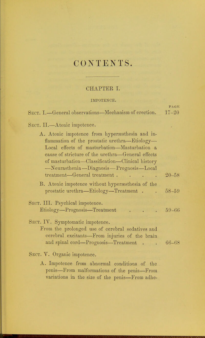 CONTENTS. CHAPTER I. IMPOTENCE. PAGK Sect. I.—General observations—Mechanism of erection. 17-20 Sect. II.—Atonic impotence. A. Atonic impotence from hypergesthesia and in- flammation of the prostatic urethra—Etiology— Local effects of masturbation—Masturbation a cause of stricture of the urethra—General effects of masturbation—Classification—Clinical history —ISTeurasthenia —Diagnosis—Prognosis—Local treatment—General treatment .... 20-58 B. Atonic impotence without hypergesthesia of the prostatic urethra—Etiology—Treatment . . 58-59 Sect. III. Psychical impotence. Etiology—Prognosis—Treatment . , . 59-66 Sect. IV. Symptomatic impotence. From the prolonged use of cerebral sedatives and cerebral excitants—From injuries of the brain and spinal cord—Prognosis—Treatment , . 66-68 Sect. V. Organic impotence. A. Impotence from abnormal conditions of the penis—From malformations of the penis—From variations in the size of the penis—From adhe-