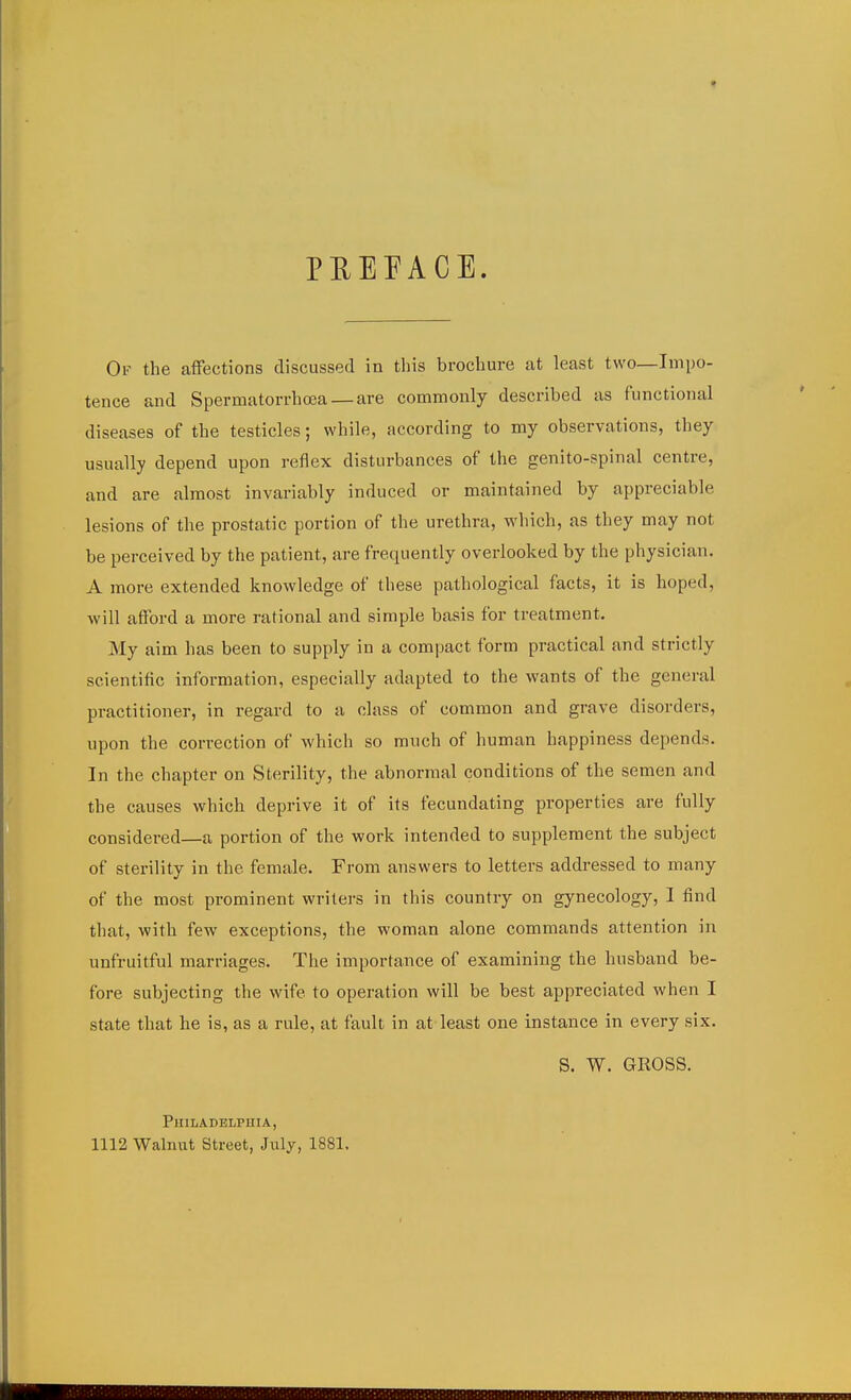 PEEEACE. Of the aflfections discussed in this brochure at least two—Impo- tence and Spermatorrhcea — are commonly described as functional diseases of the testicles; while, according to my observations, they usually depend upon reflex disturbances of the genito-spinal centre, and are almost invariably induced or maintained by appreciable lesions of the prostatic portion of the urethra, which, as they may not be perceived by the patient, are frequently overlooked by the physician. A more extended knowledge of these pathological facts, it is hoped, will afford a more rational and simple basis for treatment. My aim has been to supply in a compact form practical and strictly scientific information, especially adapted to the wants of the general practitioner, in regard to a class of common and grave disorders, upon the correction of which so ranch of human happiness depends. In the chapter on Sterility, the abnormal conditions of the semen and the causes which deprive it of its fecundating properties are fully considered—a portion of the work intended to supplement the subject of sterility in the female. From answers to letters addressed to many of the most prominent writers in this country on gynecology, I find that, with few exceptions, the woman alone commands attention in unfruitful marriages. The importance of examining the husband be- fore subjecting the wife to operation will be best appreciated when I state that he is, as a rule, at fault in at least one instance in every six. S. W. GROSS. PlIlIiADELPUIA, 1112 Walnut Street, July, 1881,