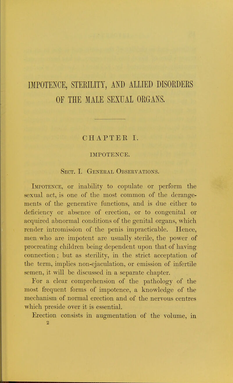 IMPOTENCE, STERILITY, AND ALLIED DISORDERS OF THE MALE SEXUAL ORGANS. CHAPTER I. IMPOTENCE. Sect. I. General Observations. Impotence, or inability to copulate or perform the sexual act, is one of the most common of the derange- ments of the generative functions, and is due either to deficiency or absence of erection, or to congenital or acquired abnormal conditions of the genital organs, which render intromission of the penis impracticable. Hence, men who are impotent are usually sterile, the power of procreating children being dependent upon that of having connection; but as sterility, in the strict acceptation of the term, implies non-ejaculation, or emission of mfertile semen, it will be discussed in a separate chapter. For a clear comprehension of the pathology of the most frequent forms of impotence, a knowledge of the mechanism of normal erection and of the nervous centres which preside over it is essential. Erection consists in augmentation of the volume, in