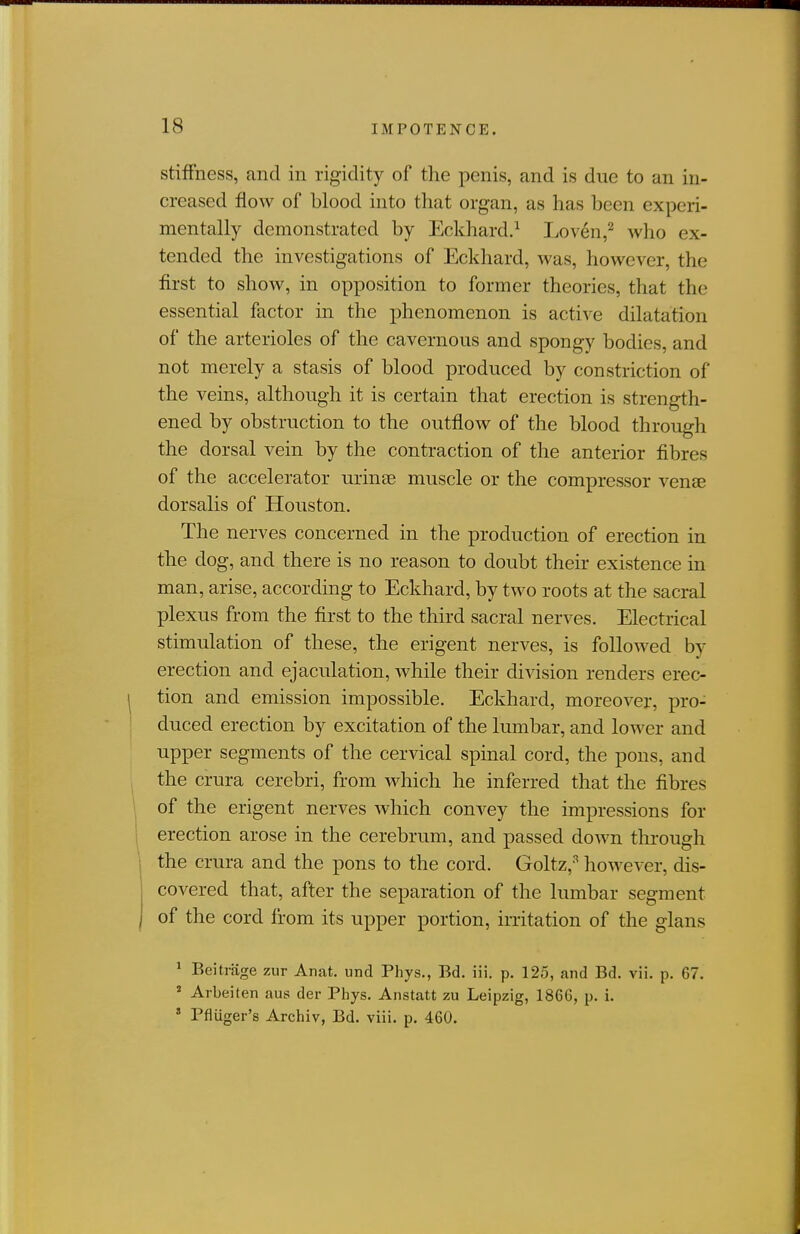 IMPOTENCE. stiffness, and in rigidity of the penis, and is due to an in- creased flow of blood into that organ, as has been experi- mentally demonstrated by Eckhard.^ Loven,^ who ex- tended the investigations of Eckhard, was, however, the first to show, in opposition to former theories, that the essential factor in the phenomenon is active dilatation of the arterioles of the cavernous and spongy bodies, and not merely a stasis of blood produced by constriction of the veins, although it is certain that erection is strength- ened by obstruction to the outflow of the blood through the dorsal vein by the contraction of the anterior fibres of the accelerator uriuEe muscle or the compressor venee dorsalis of Houston. The nerves concerned in the production of erection in the dog, and there is no reason to doubt their existence in man, arise, according to Eckhard, by two roots at the sacral plexus from the first to the third sacral nerves. Electrical stimulation of these, the erigent nerves, is followed by erection and ejaculation, while their division renders erec- tion and emission impossible. Eckhard, moreover, pro- duced erection by excitation of the lumbar, and lower and upper segments of the cervical spinal cord, the pons, and the crura cerebri, from which he inferred that the fibres of the erigent nerves which convey the impressions for erection arose in the cerebrum, and passed down through the crura and the pons to the cord. Goltz,-'' however, dis- covered that, after the separation of the lumbar segment of the cord from its upper portion, irritation of the glans ^ Beitrage zur Anat. und Phys., Bd. iii. p. 125, and Bd. vii. p. 67. ^ Arbeiten aus der Phys. Anstatt zu Leipzig, 1866, p. i. ' Pfiiiger's Archiv, Bd. viii. p. 460.