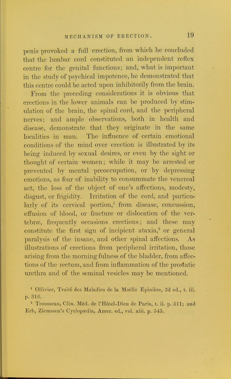 MECHANISM OF ERECTION. penis provoked a full erection, from which he concluded that the lumbar cord constituted an independent reflex centre for the genital functions; and, what is important in the study of psychical impotence, he demonstrated that this centre could be acted upon inhibitorily from the brain. From the preceding considerations it is obvious that erections in the lower animals can be produced by stim- ulation of the brain, the spinal cord, and the peripheral nerves; and ample observations, both in health and disease, demonstrate that they originate in the same localities in man. The influence of certain emotional conditions of the mind over erection is illustrated by its being induced by sexual desires, or even by the sight or thought of certain women; while it may be arrested or prevented by mental preoccupation, or by depressing emotions, as fear of inability to consummate the venereal act, the loss of the object of one's aflfections, modesty, disgust, or frigidity. Irritation of the cord, and particu- larly of its cervical portion,^ from disease, concussion, efiusion of blood, or fracture or dislocation of the ver- tebrse, frequently occasions erections; and these may constitute the first sign of incipient ataxia,^ or general paralysis of the insane, and other spinal affections. As illustrations of erections from peripheral irritation, those arising from the morning fulness of the bladder, from affec- tions of the rectum, and from inflammation of the prostatic urethra and of the seminal vesicles may be mentioned. ^ Ollivier, Traite des Maladies de la Moelle Epiniere, 3d ed., t. iii. p. 316. ^ Trousseau, Clin. Med. de I'Hotel-Dieu de Paris, t. ii. p. 511; and Erb, Ziemssen's Cyclopajdia, Amer. ed., vol. xiii. p. 545.