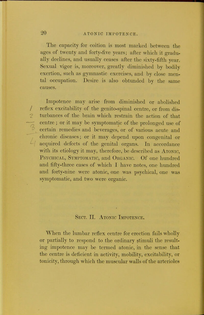 The capacity for coition is most marked between the ages of twenty and forty-five years; after wliich it gradu- ally declines, and usually ceases after the sixty-fifth year. Sexual vigor is, moreover, greatly diminished by bodily exertion, such as gymnastic exercises, and by close men- tal occupation. Desire is also obtunded by the same causes. Impotence may arise from diminished or abolished / refiex excitability of the genito-spinal centre, or from dis- 2 turbances of the brain which restrain the action of that -r centre ; or it may be symptomatic of the prolonged use of - certain remedies and beverages, or of various acute and chronic diseases; or it may depend upon congenital or ^ ' acquired defects of the genital organs. In accordance with its etiology it may, therefore, be described as Atonic, Psychical, Symptomatic, and Organic. Of one hundred and fifty-three cases of which I have notes, one hundred and forty-nine were atonic, one was psychical, one was symptomatic, and two were organic. Sect. II. Atonic Impotence. When the lumbar reflex centre for erection fails wholly or partially to respond to the ordinary stimuli the result- ing impotence may be termed atonic, in the sense that the centre is deficient in activity, mobility, excitability, or tonicity, through which the muscular walls of the arterioles