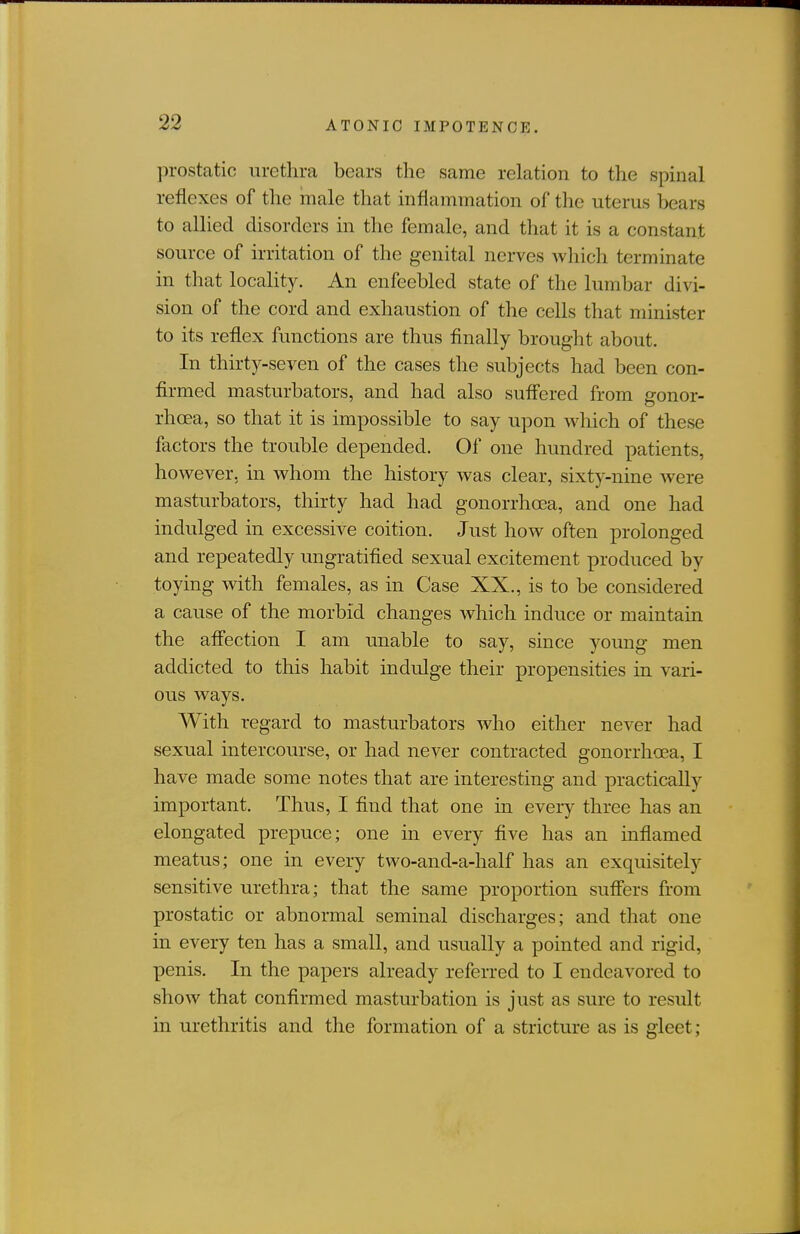 prostatic urethra bears the same relation to the spinal reflexes of the male that inflammation of the uterus bears to allied disorders in the female, and that it is a constant source of irritation of the genital nerves which terminate in that locality. An enfeebled state of the lumbar divi- sion of the cord and exhaustion of the cells that minister to its reflex functions are thus finally brought about. In thirty-seven of the cases the subjects had been con- firmed masturbators, and had also sufl'ered from gonor- rhoea, so that it is impossible to say upon which of these factors the trouble depended. Of one hundred patients, however, in whom the history was clear, sixty-nine were masturbators, thirty had had gonorrhoea, and one had indulged in excessive coition. Just how often prolonged and repeatedly ungratified sexual excitement produced by toying with females, as in Case XX., is to be considered a cause of the morbid changes which induce or maintain the affection I am unable to say, since young men addicted to this habit indidge their propensities in vari- ous ways. With regard to masturbators who either never had sexual intercourse, or had never contracted gonorrhoea, I have made some notes that are interesting and practically important. Thus, I find that one in every three has an elongated prepuce; one in every five has an inflamed meatus; one in every two-and-a-half has an exquisitely sensitive urethra; that the same proportion sufifers from prostatic or abnormal seminal discharges; and that one in every ten has a small, and usually a pointed and rigid, penis. In the papers already referred to I endeavored to show that confirmed masturbation is just as sure to result in urethritis and the formation of a stricture as is gleet;