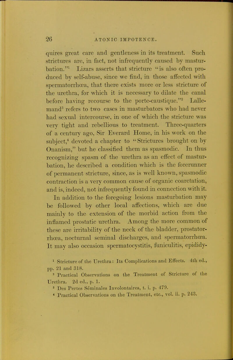 quires great care and gentleness in its treatment. Such strictures are, in fact, not infrequently caused by mastur- bation.^ Lizars asserts that stricture is also often pro- duced by self-abuse, since we find, in those affected with spermatorrhoea, that there exists more or less stricture of the urethra, for which it is necessary to dilate the canal before having recourse to the porte-caustique.^ Lalle- mand'' refers to two cases in masturbators who had never had sexual intercourse, in one of which the stricture was very tight and rebellious to treatment. Three-quarters of a century ago, Sir Everard Home, in his work on the subject,^ devoted a chapter to  Strictures brought on by Onanism, but he classified them as spasmodic. In thus recognizing spasm of the urethra as an effect of mastur- bation, he described a condition wliich is the forerunner of permanent stricture, since, as is well known, spasmodic contraction is a very common cause of organic coarctation, and is, indeed, not infrequently found in connection with it. In addition to the foregoing lesions masturbation may be followed by other local affections, which are due mainly to the extension of the morbid action from the inflamed prostatic urethra. Among the more common of these are irritability of the neck of the bladder, prostator- rhoea, nocturnal semmal discharges, and spermatorrhoea. It may also occasion spermatocystitis, funiculitis, epididy- ^ Stricture of the Urethra : Its Complications and Effects. 4th ed., pp. 21 and 318.  Practical Observations on the Treatment of Stricture of the Urethra. 2d ed., p. 1. ' Des Pertes Seminales Involontaires, t. i. p. 479. * Practical Observations on the Treatment, etc., vol. ii. p. 243.