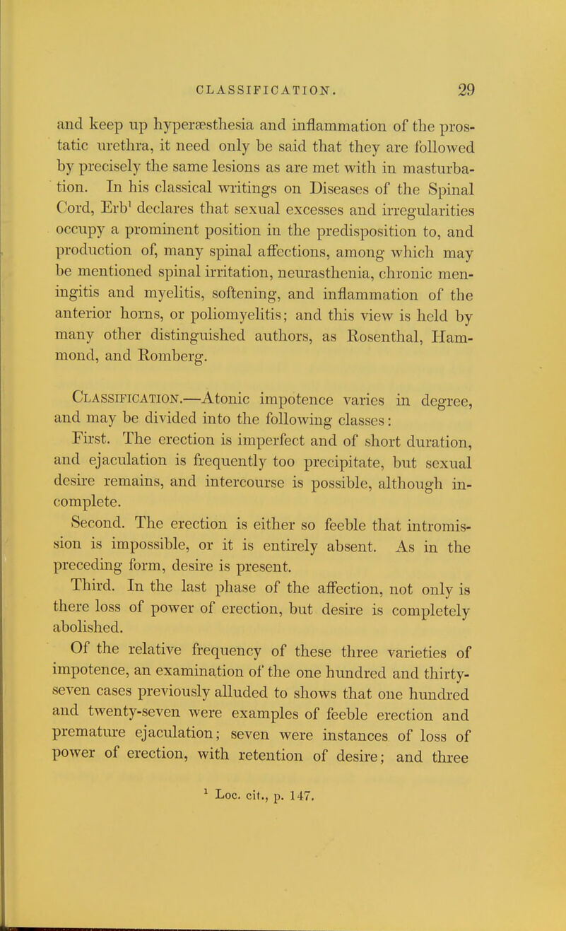 and keep up hypersesthesia and inflammation of the pros- tatic nrethra, it need only be said that they are followed by precisely the same lesions as are met with in masturba- tion. In his classical writings on Diseases of the Spinal Cord, Erb' declares that sexual excesses and irregularities occupy a prominent position in the predisposition to, and production of, many spinal aff'ections, among which may be mentioned spinal irritation, neurasthenia, chronic men- ingitis and myelitis, softening, and inflammation of the anterior horns, or poliomyehtis; and this view is held by many other distinguished authors, as Rosenthal, Ham- mond, and Romberg. Classification.—Atonic impotence varies in degree, and may be divided into the following classes: First. The erection is imperfect and of short duration, and ejaculation is frequently too precipitate, but sexual desire remains, and intercourse is possible, although in- complete. Second. The erection is either so feeble that intromis- sion is impossible, or it is entirely absent. As in the preceding form, desire is present. Third. In the last phase of the affection, not only is there loss of power of erection, but desire is completely abolished. Of the relative frequency of these three varieties of impotence, an examination ol' the one hundred and thirty- seven cases previously alluded to shows that one hundred and twenty-seven were examples of feeble erection and premature ejaculation; seven were instances of loss of power of erection, with retention of desire; and three ^ Loc, cil., p. 147.