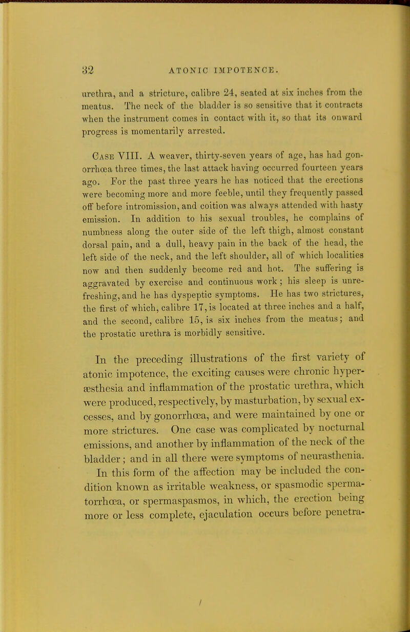 urethra, and a stricture, calibre 24, seated at six inches from the meatus. The neck of the bladder is so sensitive that it contracts when the instrument comes in contact -with it, so that its onward progi'ess is momentarily arrested. Case VIII. A weaver, thirty-seven years of age, has had gon- orrhoea three times, the last attack having occurred fourteen years ago. For the past three years he has noticed that the erections were becoming more and more feeble, until they frequently passed off before intromission, and coition was always attended with hasty emission. In addition to his sexual troubles, he complains of numbness along the outer side of the left thigh, almost constant dorsal pain, and a dull, heavy pain in the back of the head, the left side of the neck, and the left shoulder, all of which localities now and then suddenly become red and hot. The suffering is ao-ffravated by exercise and continuous work ; his sleep is unre- too *' freshing, and he has dyspeptic symptoms. He has two strictures, the first of which, calibre 17, is located at three inches and a half, and the second, calibre 15, is six inches from the meatus; and the prostatic urethra is morbidly sensitive. In the preceding illustrations of the first variety of atonic impotence, the exciting causes were chronic hyper- Eesthesia and inflammation of the prostatic urethra, which were produced, respectively, by masturbation, by sexual ex- cesses, and by gonorrhoea, and were maintained by one or more strictures. One case was complicated by nocturnal emissions, and another by inflammation of the neck of the bladder; and in all there were symptoms of neurasthenia. In this form of the aflection may be included the con- dition known as irritable weakness, or spasmodic sperma- ton-hoea, or spermaspasmos, in which, the erection bemg more or less complete, ejaculation occurs before penetra- /