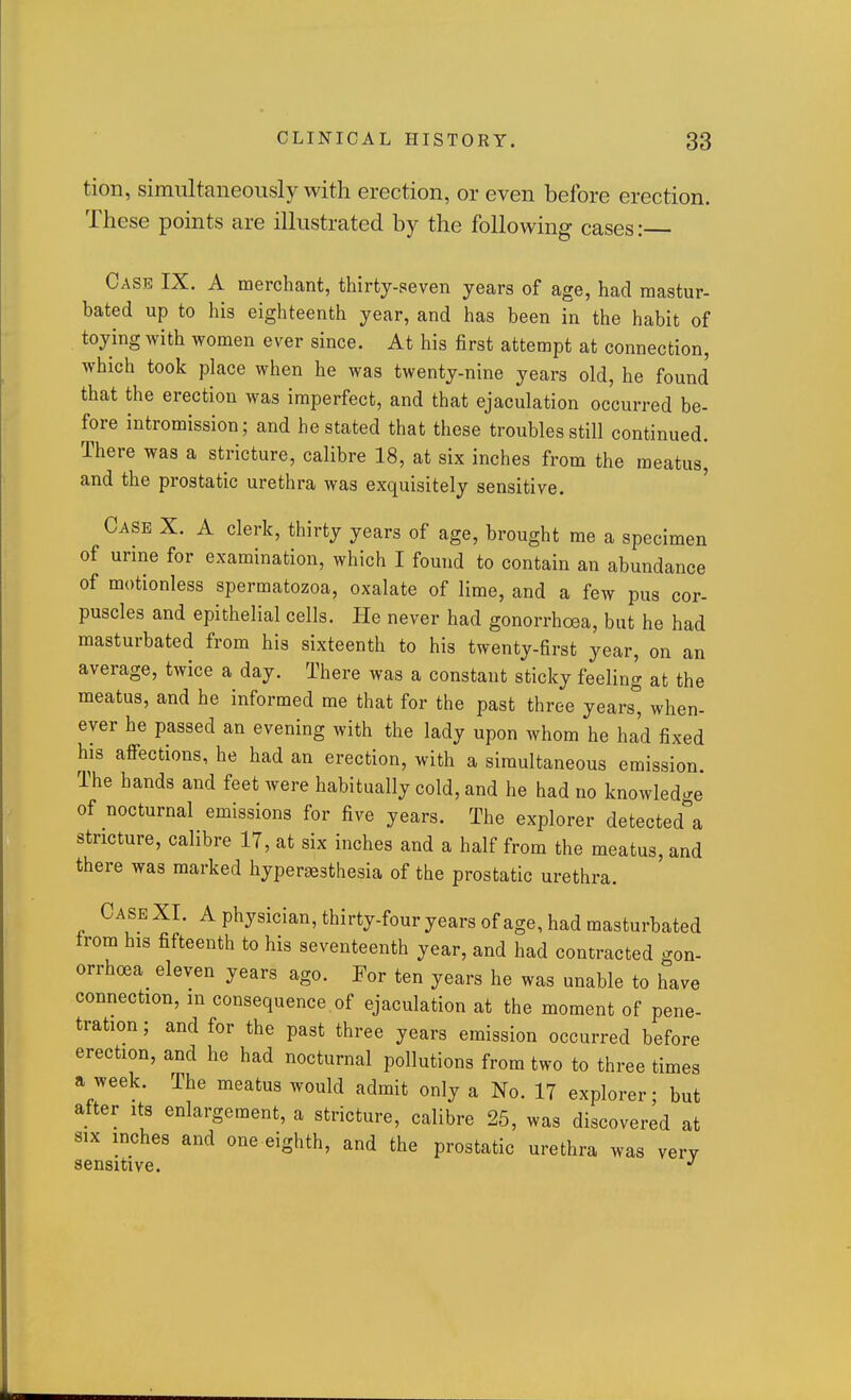 tion, simultaneously with erection, or even before erection. These points are illustrated by the following cases: Case IX. A merchant, thirty-seven years of age, had raastur- bated up to his eighteenth year, and has been in the habit of toying with women ever since. At his first attempt at connection, which took place when he was twenty-nine years old, he found that the erection was imperfect, and that ejaculation occurred be- fore intromission; and he stated that these troubles still continued. There was a stricture, calibre 18, at six inches from the meatus, and the prostatic urethra was exquisitely sensitive. Case X. A clerk, thirty years of age, brought me a specimen of urine for examination, which I found to contain an abundance of motionless spermatozoa, oxalate of lime, and a few pus cor- puscles and epithelial cells. He never had gonorrhoea, but he had masturbated from his sixteenth to his twenty-first year, on an average, twice a day. There was a constant sticky feeling at the meatus, and he informed me that for the past three years° when- ever he passed an evening with the lady upon whom he had fixed his affections, he had an erection, with a simultaneous emission. The hands and feet were habitually cold, and he had no knowledge of nocturnal emissions for five years. The explorer detected^'a stricture, calibre 17, at six inches and a half from the meatus, and there was marked hypersesthesia of the prostatic urethra. Case XI. A physician, thirty-four years of age, had masturbated trom his fifteenth to his seventeenth year, and had contracted gon- orrhoea eleven years ago. For ten years he was unable to have connection, m consequence of ejaculation at the moment of pene- tration ; and for the past three years emission occurred before erection, and he had nocturnal pollutions from two to three times a week. The meatus would admit only a No. 17 explorer; but after its enlargement, a stricture, calibre 25, was discovered at SIX inches and one eighth, and the prostatic urethra was very sensitive.