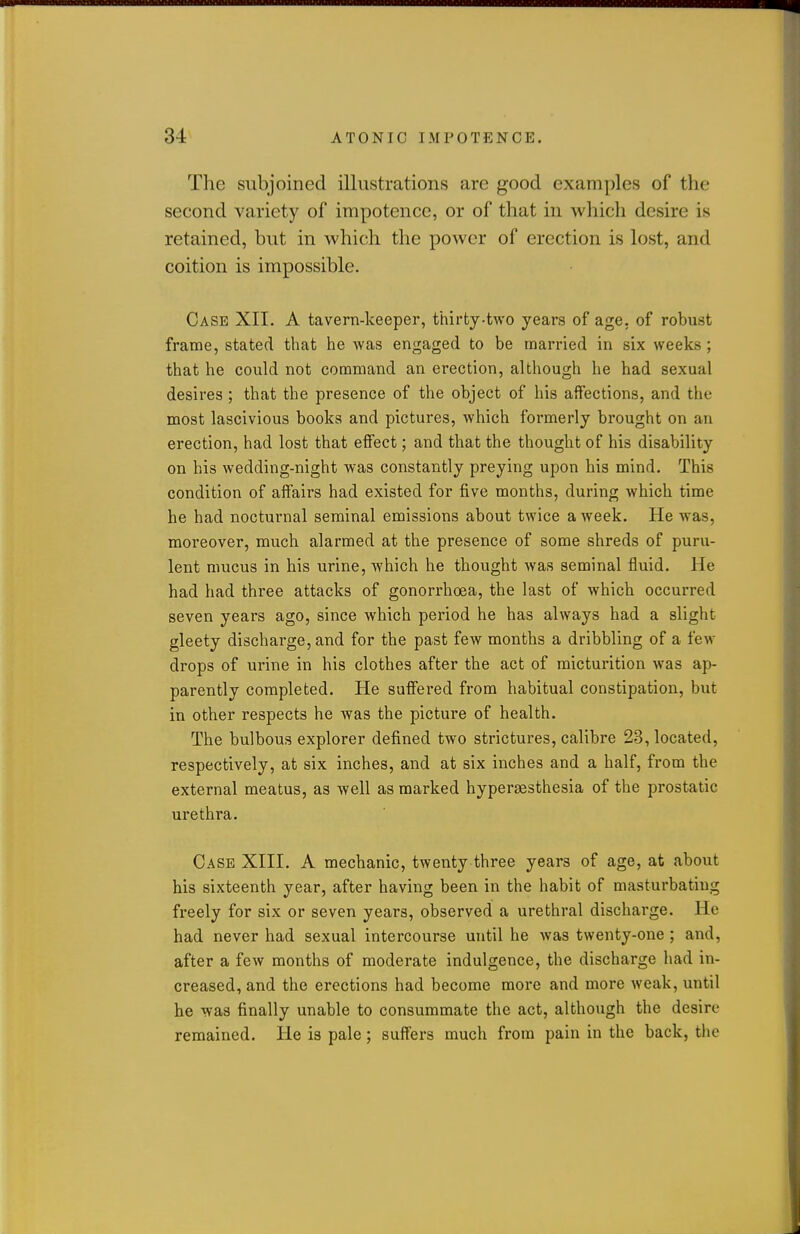 The subjoined illustrations are good examples of the second variety of impotence, or of that in which desire is retained, but in which the power of erection is lost, and coition is impossible. Case XII. A tavern-keeper, thirty-two years of age. of robust frame, stated that he was engaged to be married in six weeks ; that he could not command an erection, although he had sexual desires ; that the presence of the object of his affections, and the most lascivious books and pictures, which formerly brought on an erection, had lost that effect; and that the thought of his disability on his wedding-night was constantly preying upon his mind. This condition of affairs had existed for five months, during Avhich time he had nocturnal seminal emissions about twice a week. He was, moreover, much alarmed at the presence of some shreds of puru- lent mucus in his urine, which he thought Avas seminal fluid. He had had three attacks of gonorrhoea, the last of which occurred seven years ago, since which period he has always had a slight gleety discharge, and for the past few months a dribbling of a few drops of urine in his clothes after the act of micturition was ap- parently completed. He suffered from habitual constipation, but in other respects he was the picture of health. The bulbous explorer defined two strictures, calibre 23, located, respectively, at six inches, and at six inches and a half, from the external meatus, as well as marked hypersesthesia of the prostatic urethra. Case XIII. A mechanic, twenty three years of age, at about his sixteenth year, after having been in the habit of masturbating freely for six or seven years, observed a urethral discharge. He had never had sexual intercourse until he was twenty-one ; and, after a few months of moderate indulgence, the discharge had in- creased, and the erections had become more and more weak, until he was finally unable to consummate the act, although the desire remained. He is pale; suffers much from pain in the back, the