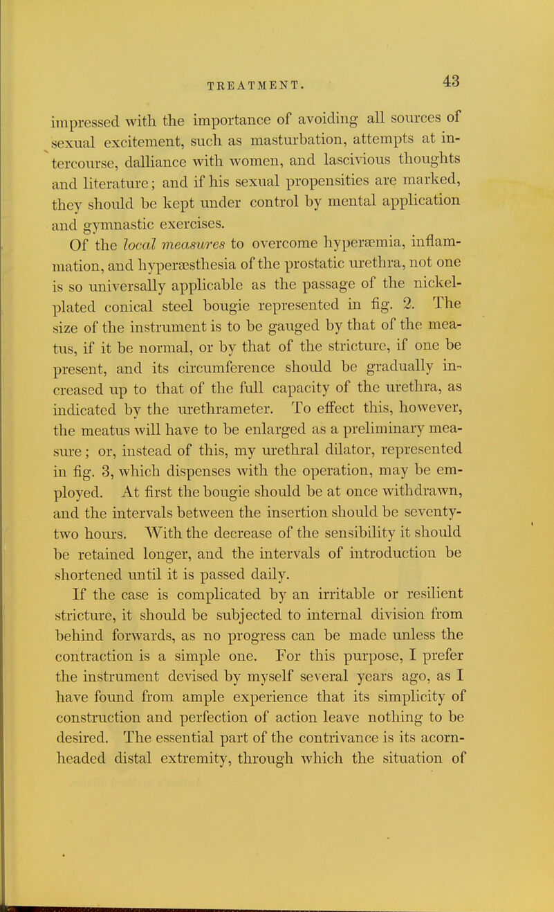 impressed with the importance of avoiding all sources of sexual excitement, such as masturbation, attempts at in- ^ tercourse, dalliance with women, and lascivious thoughts and literature; and if his sexual propensities are marked, they should be kept under control by mental application and gymnastic exercises. Of the local measures to overcome hypertemia, inflam- mation, and hyperEGsthesia of the prostatic urethra, not one is so universally appHcable as the passage of the nickel- plated conical steel bougie represented in fig. 2. The size of the instrument is to be gauged by that of the mea- tus, if it be normal, or by that of the stricture, if one be present, and its circumference should be gradually in- creased up to that of the full capacity of the urethra, as indicated by the urethrameter. To effect this, however, the meatus will have to be enlarged as a preliminary mea- sure ; or, instead of this, my urethral dilator, represented in fig. 3, which dispenses Avith the operation, may be em- ployed. At first the bougie should be at once withdrawn, and the intervals between the insertion should be seventy- two hours. With the decrease of the sensibility it should be retained longer, and the intervals of introduction be shortened until it is passed daily. If the case is complicated by an irritable or resilient stricture, it should be subjected to internal division from behind forwards, as no progress can be made unless the contraction is a simple one. For this purpose, I prefer the instrument devised by myself several years ago, as I have found from ample experience that its simplicity of construction and perfection of action leave nothing to be desired. The essential part of the contrivance is its acorn- headed distal extremity, through which the situation of