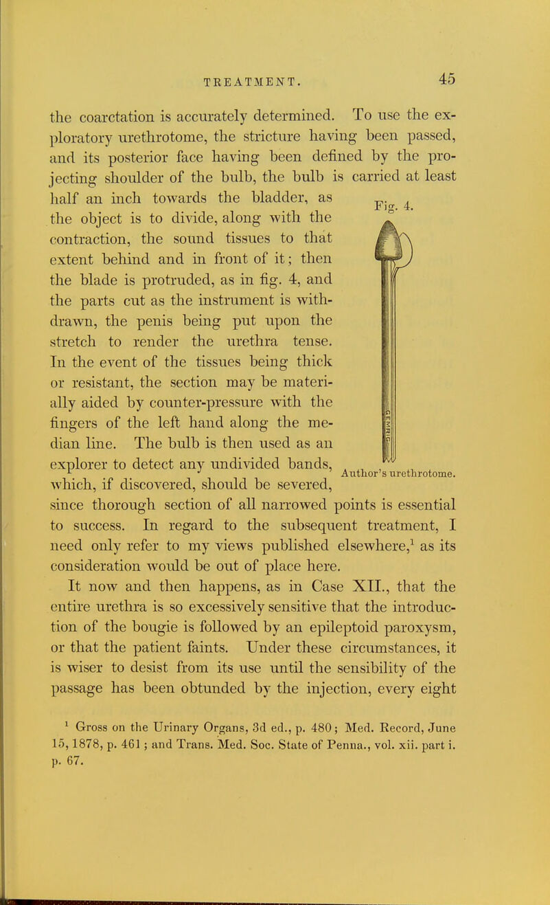 the coarctation is accurately determined. To use the ex- ploratory urethrotome, the stricture having been passed, and its posterior face having been defined by the pro- jecting shoulder of the bulb, the bulb is carried at least half an inch towards the bladder, as -c- . the object is to divide, along with the contraction, the sound tissues to that extent behind and in front of it; then the blade is protruded, as in fig. 4, and the parts cut as the instrument is with- drawn, the penis being put upon the stretch to render the urethra tense. In the event of the tissues being thick or resistant, the section may be materi- ally aided by counter-pressure with the fingers of the left hand along the me- dian line. The bulb is then used as an explorer to detect any undivided bands, which, if discovered, should be severed, since thorough section of all narrowed points is essential to success. In regard to the subsequent treatment, I need only refer to my views published elsewhere,^ as its consideration would be out of place here. It now and then happens, as in Case XII., that the entire urethra is so excessively sensitive that the introduc- tion of the bougie is followed by an epileptoid paroxysm, or that the patient faints. Under these circumstances, it is wiser to desist from its use until the sensibility of the passage has been obtunded by the injection, every eight Autlior's urethrotome. ' Gross on the Urinary Organs, 3d ed., p. 480; Med. Record, June 15,1878, p. 461; and Trans. Med. Soc. State of Penna., vol. xii. part i. p. 67.