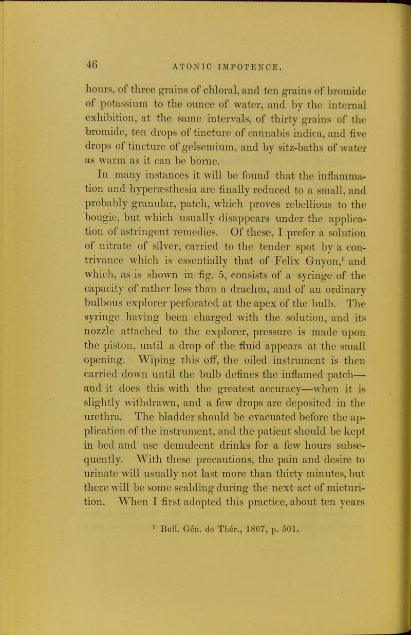 hours, of three grains of chloral, and ten grains of bromide of potassium to the ounce of water, and by the internal exhibition, at the same intervals, of thirty grains of the bromide, ten drops of tincture of cannabis indica, and five drops of tincture of gelsemium, and by sitz-baths of water as warm as it can be borne. In many instances it will be found that the inflamma- tion and hypera?sthesia are finally reduced to a small, and probably granular, patch, Avhich proves rebellious to the bougie, but which usually disappears under the applica- tion of astringent remedies. Of these, I prefer a solution of nitrate of silver, carried to the tender spot by a con- trivance which is essentially that of Felix Guyon,^ and which, as is shown in fig. 5, consists of a syringe of the capacity of rather less than a drachm, and of an ordinary bulbous explorer perforated at the apex of the bulb. The syringe having been charged with the solution, and its nozzle attached to the explorer, pressure is made upon the piston, until a drop of the fluid appears at the small opening. Wiping this off, the oiled instrument is then carried down until the bulb defines the inflamed patch— and it does this with the greatest accuracy—Avhen it is slightly withdrawn, and a few drops are deposited in the urethra. The bladder should be evacuated before the ap- plication of the instrument, and the patient should be kept in bed and use demulcent drinks for a few hours subse- quently. With these precautions, the pain and desire to urinate will usually not last more than thirty minutes, but there will be some scalding during the next act of micturi- tion. When I first adopted this practice, about ten years ' Bull. Gen. de Ther., 1867, p. 501.