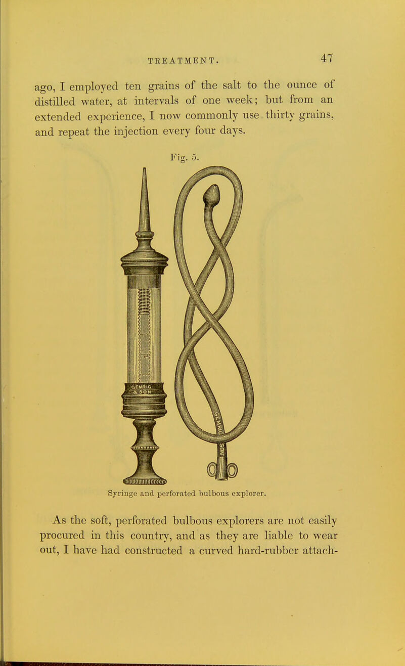 ago, I employed ten grains of the salt to the ounce of distilled water, at intervals of one week; but from an extended experience, I now commonly use thirty grains, and repeat the injection every four days. Fig. 5. Syringe and perforated bulbous explorer. As the soft, perforated bulbous explorers are not easily procured in this country, and as they are liable to wear out, I have had constructed a curved hard-rubber attach-