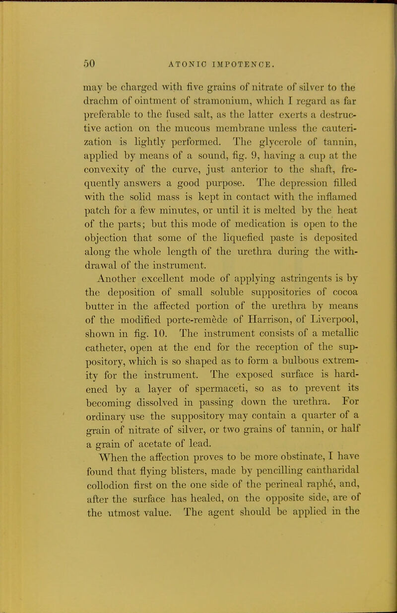 may be charged with five grains of nitrate of silver to the drachm of ointment of stramonium, which I regard as far preferable to the fused salt, as the latter exerts a destruc- tive action on the mucous membrane unless the cauteri- zation is lightly performed. The glyccrole of tannin, applied by means of a sound, fig. 9, having a cup at the convexity of the curve, just anterior to the shaft, fre- quently answers a good purpose. The depression filled with the solid mass is kept in contact with the inflamed patch for a few minutes, or until it is melted by the heat of the parts; but this mode of medication is open to the objection that some of the liquefied paste is deposited along the whole length of the urethra during the with- drawal of the instrument. Another excellent mode of applying astringents is by the deposition of small soluble suppositories of cocoa butter in the afiected portion of the urethra by means of the modified porte-remede of Harrison, of Liverpool, shown in fig. 10. The instrument consists of a metallic catheter, open at the end for the reception of the sup- pository, which is so shaped as to form a bulbous extrem- ity for the instrument. The exposed surface is hard- ened by a layer of spermaceti, so as to prevent its becoming dissolved in passing down the urethra. For ordinary use the suppository may contain a quarter of a grain of nitrate of silver, or two grains of tannin, or half a grain of acetate of lead. When the afi'ection proves to be more obstinate, I have found that flying blisters, made by pencilling cantharidal collodion first on the one side of the perineal raphe, and, after the surface has healed, on the opposite side, are of the utmost value. The agent should be applied in the