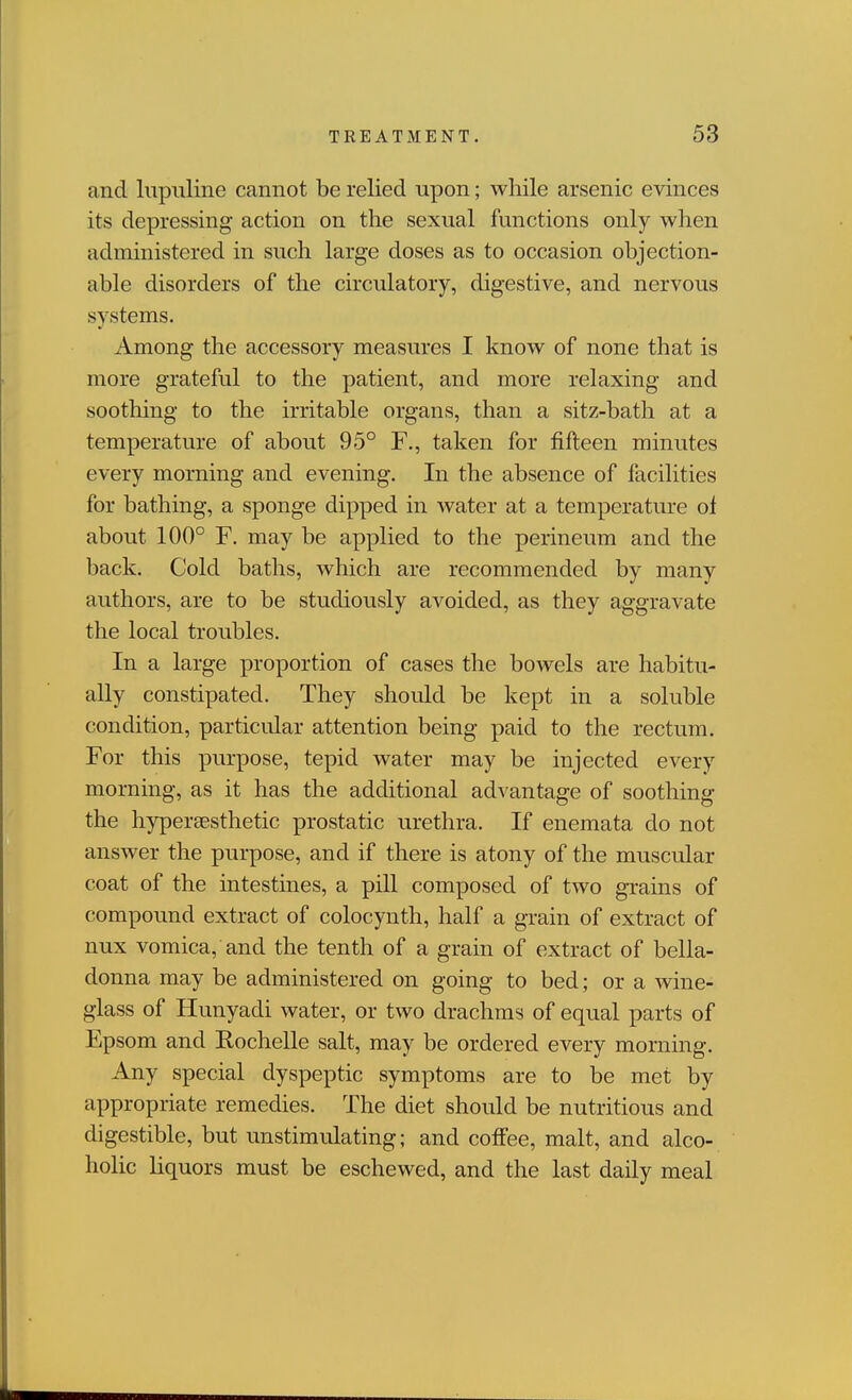 and liipiiline cannot be relied upon; while arsenic evinces its depressing action on the sexual functions only when administered in such large doses as to occasion objection- able disorders of the circulatory, digestive, and nervous systems. Among the accessory measures I know of none that is more grateful to the patient, and more relaxing and soothing to the irritable organs, than a sitz-bath at a temperature of about 95° F., taken for fifteen minutes every morning and evening. In the absence of facilities for bathing, a sponge dipped in water at a temperature ot about 100° F. may be applied to the perineum and the back. Cold baths, which are recommended by many authors, are to be studiously avoided, as they aggravate the local troubles. In a large proportion of cases the bowels are habitu- ally constipated. They should be kept in a soluble condition, particular attention being paid to the rectum. For this purpose, tepid water may be injected every morning, as it has the additional advantage of soothing the hypersesthetic prostatic urethra. If enemata do not answer the purpose, and if there is atony of the muscular coat of the intestines, a pill composed of two grains of compound extract of colocynth, half a grain of extract of nux vomica, and the tenth of a grain of extract of bella- donna may be administered on going to bed; or a wine- glass of Hunyadi water, or two drachms of equal parts of Epsom and Rochelle salt, may be ordered every morning. Any special dyspeptic symptoms are to be met by appropriate remedies. The diet should be nutritious and digestible, but unstimulating; and coffee, malt, and alco- holic liquors must be eschewed, and the last daily meal