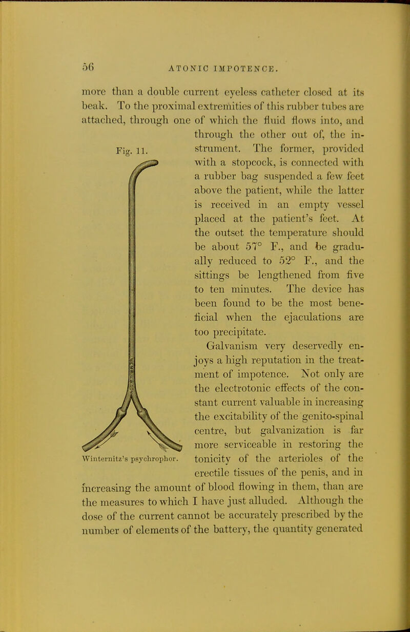 Fig. 11. more than a double current eyeless catheter closed at its beak. To the proximal extremities of this rubber tubes are attached, through one of which the fluid flows into, and through the other out of, the in- strument. The former, provided with a stopcock, is connected Avith a rubber bag suspended a few feet above the patient, while the latter is received in an empty vessel placed at the patient's feet. At the outset the temperature should be about 57° F., and be gradu- ally reduced to 52° F., and the sittings be lengthened from five to ten minutes. The device has been found to be the most bene- ficial when the ejaculations are too precipitate. Galvanism very deservedly en- joys a high reputation in the treat- ment of impotence. Not only are the electrotonic effects of the con- stant current valuable in increasing the excitability of the genito-spinal centre, but galvanization is far more serviceable in restoring the Winternitz's psychrophor. tonicity of the arterioles of the erectile tissues of the penis, and in increasing the amount of blood flowing in them, than are the measures to which I have just alluded. Although the dose of the current cannot be accurately prescribed by the number of elements of the battery, the quantity generated