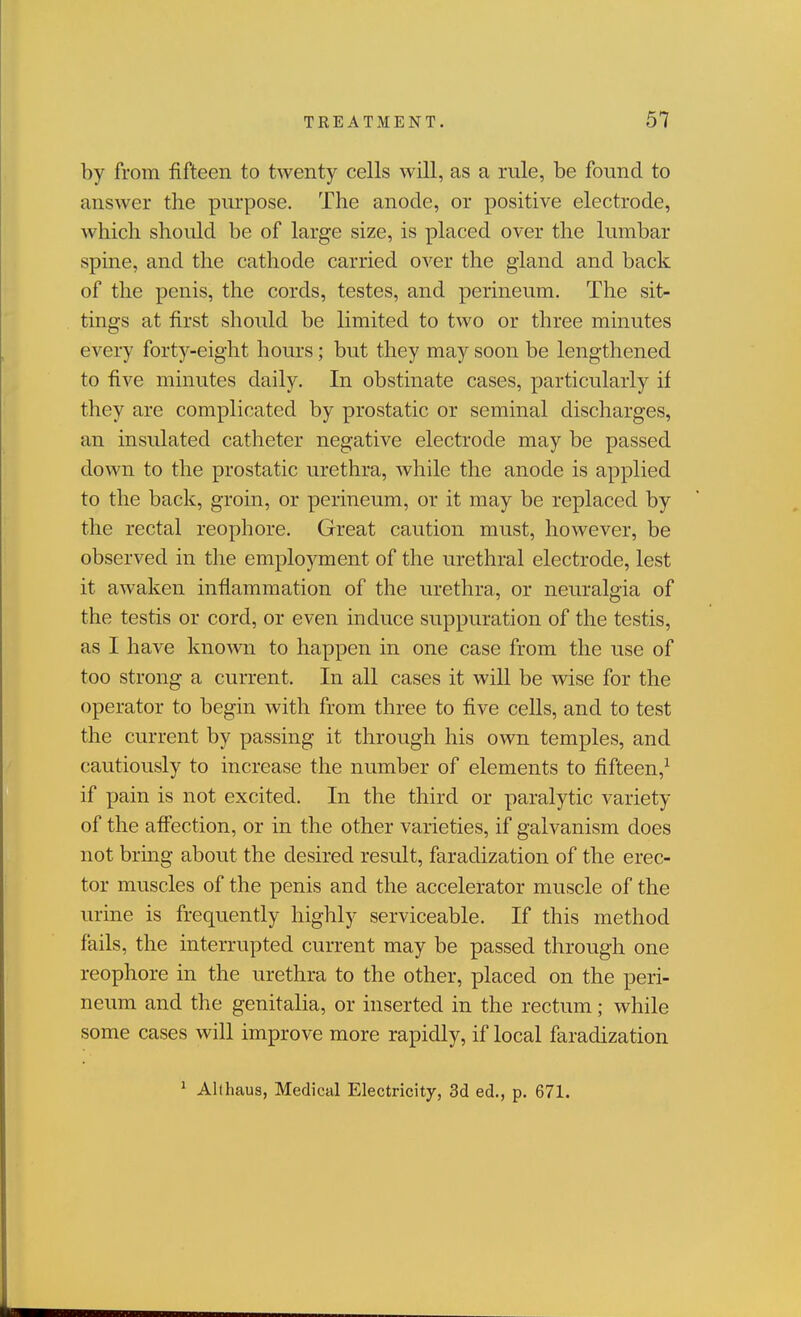 by from fifteen to twenty cells will, as a rule, be found to answer the piupose. The anode, or positive electrode, which should be of large size, is placed over the lumbar spine, and the cathode carried over the gland and back of the penis, the cords, testes, and perineum. The sit- tings at first should be limited to two or three minutes every forty-eight hours; but they may soon be lengthened to five minutes daily. In obstinate cases, particularly if they are complicated by prostatic or seminal discharges, an insulated catheter negative electrode may be passed down to the prostatic urethra, while the anode is applied to the back, groin, or perineum, or it may be replaced by the rectal reophore. Great caution must, however, be observed in the employment of the urethral electrode, lest it awaken inflammation of the urethra, or neuralgia of the testis or cord, or even induce suppuration of the testis, as I have knoAvn to happen in one case from the use of too strong a current. In all cases it will be wise for the operator to begin with from three to five cells, and to test the current by passing it through his own temples, and cautiously to increase the number of elements to fifteen,^ if pain is not excited. In the third or paralytic variety of the affection, or in the other varieties, if galvanism does not brmg about the desired result, faradization of the erec- tor muscles of the penis and the accelerator muscle of the urine is frequently highly serviceable. If this method fails, the interrupted current may be passed through one reophore in the urethra to the other, placed on the peri- neum and the genitalia, or inserted in the rectum; while some cases will improve more rapidly, if local faradization ' Allhaus, Medical Electricity, 3d ed., p. 671.