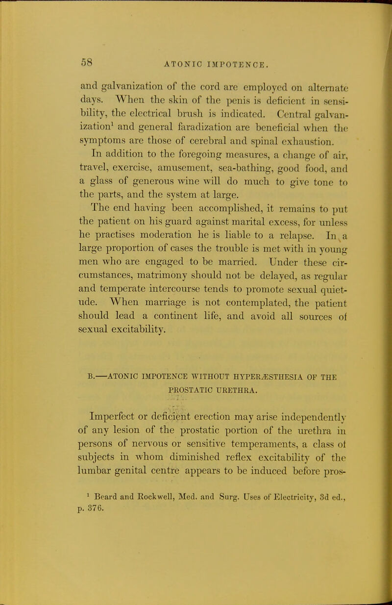 and galvanization of the cord are employed on alternate days. When the skin of the penis is deficient in sensi- bility, the electrical brush is indicated. Central galvan- ization^ and general faradization are beneficial when the symptoms are those of cerebral and spmal exhaustion. In addition to the foregoing measures, a change of air, travel, exercise, amusement, sea-bathing, good food, and a glass of generous wine will do much to give tone to the parts, and the system at large. The end having been accomplished, it remains to put the patient on his guard against marital excess, for unless he practises moderation he is liable to a relapse. In a large proportion of cases the trouble is met with in young men who are engaged to be married. Under these cir- cumstances, matrimony should not be delayed, as regular and temperate intercourse tends to promote sexual quiet- ude. When marriage is not contemplated, the patient should lead a continent life, and avoid all sources of sexual excitability. B. ATONIC IMPOTENCE WITHOUT HYPERESTHESIA OF THE PEOSTATIC URETHRA. Imperfect or deficient erection may arise independently of any lesion of the prostatic portion of the urethra in persons of nervous or sensitive temperaments, a class ot subjects in whom diminished reflex excitability of the lumbar genital centre appears to be induced before pros- ^ Beard and Kockwell, Med. and Surg. Uses of Electricity, 3d ed., p. 376.