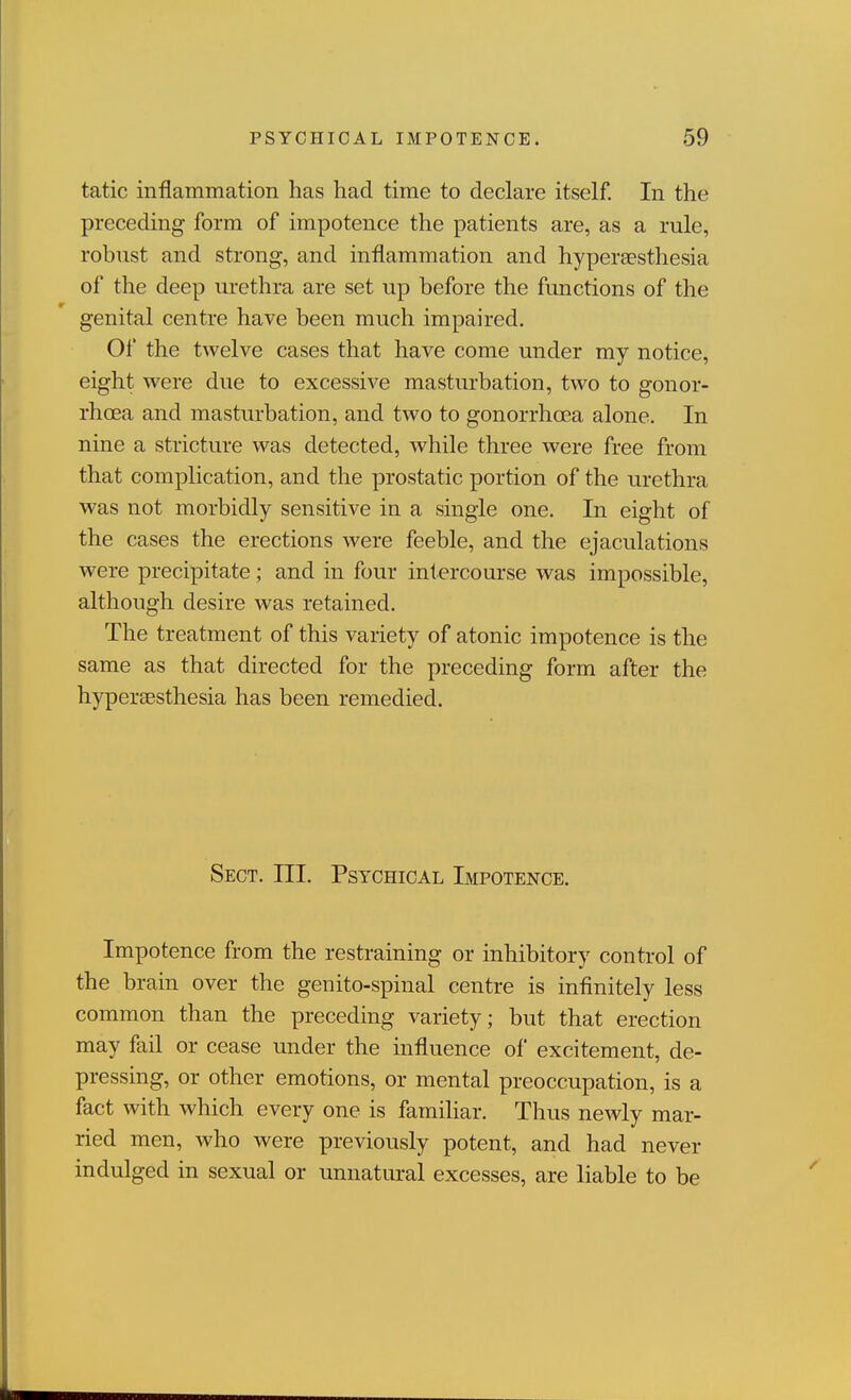 tatic inflammation has had time to declare itself. In the preceding form of impotence the patients are, as a rule, robust and strong, and inflammation and hypereesthesia of the deep urethra are set up before the functions of the genital centre have been much impaired. Of the twelve cases that have come under my notice, eight were due to excessive masturbation, two to gonor- rhoea and masturbation, and two to gonorrhoea alone. In nine a stricture was detected, while three were free from that complication, and the prostatic portion of the urethra was not morbidly sensitive in a single one. In eight of the cases the erections were feeble, and the ejaculations were precipitate ; and in four intercourse was impossible, although desire was retained. The treatment of this variety of atonic impotence is the same as that directed for the preceding form after the hypersesthesia has been remedied. Sect. III. Psychical Impotence. Impotence from the restraining or inhibitory control of the brain over the genito-spinal centre is infinitely less common than the preceding variety; but that erection may fail or cease under the influence of excitement, de- pressing, or other emotions, or mental preoccupation, is a fact with which every one is famihar. Thus newly mar- ried men, who were previously potent, and had never indulged in sexual or unnatural excesses, are liable to be
