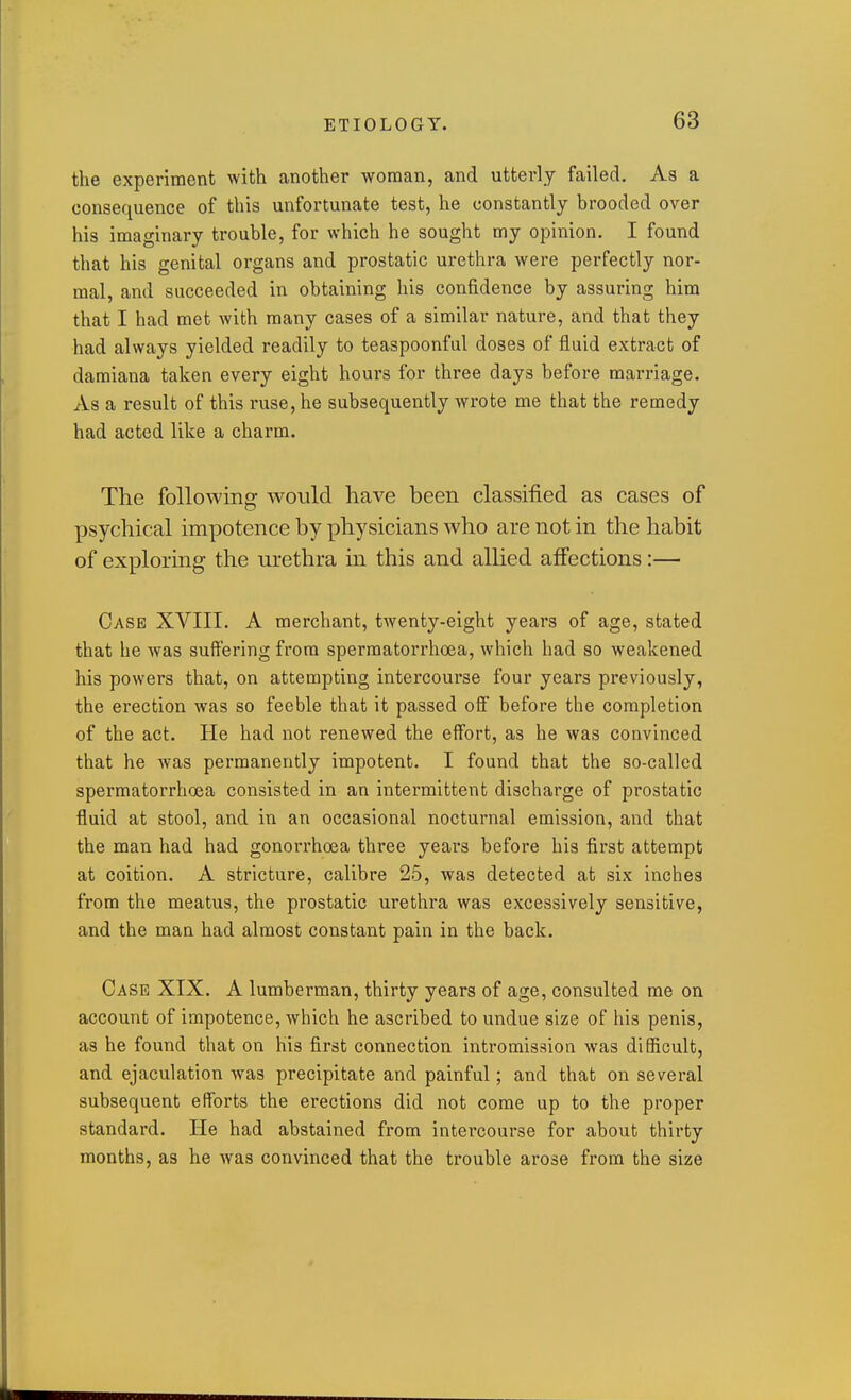 the experiment with another woman, and utterly failed. As a consequence of this unfortunate test, he constantly brooded over his imaginary trouble, for which he sought my opinion. I found that his genital organs and prostatic urethra were perfectly nor- mal, and succeeded in obtaining his confidence by assuring him that I had met with many cases of a similar nature, and that they had always yielded readily to teaspoonful doses of fluid extract of damiana taken every eight hours for three days before marriage. As a result of this ruse, he subsequently wrote me that the remedy had acted like a charm. The following would have been classified as cases of psychical impotence by physicians who are not in the habit of exploring the urethra in this and allied affections :— Case XVIII. A merchant, twenty-eight years of age, stated that he was suffering from spermatorrhoea, which had so weakened his powers that, on attempting intercourse four years previously, the erection was so feeble that it passed off before the completion of the act. He had not renewed the effort, as he was convinced that he Avas permanently impotent. I found that the so-called spermatorrhoea consisted in an intermittent discharge of prostatic fluid at stool, and in an occasional nocturnal emission, and that the man had had gonorrhoea three years before his first attempt at coition. A stricture, calibre 25, was detected at six inches from the meatus, the prostatic urethra was excessively sensitive, and the man had almost constant pain in the back. Case XIX. A lumberman, thirty years of age, consulted me on account of impotence, which he ascribed to undue size of his penis, as he found that on his first connection intromission was difficult, and ejaculation was precipitate and painful; and that on several subsequent efforts the erections did not come up to the proper standard. He had abstained from intercourse for about thirty months, as he was convinced that the trouble arose from the size